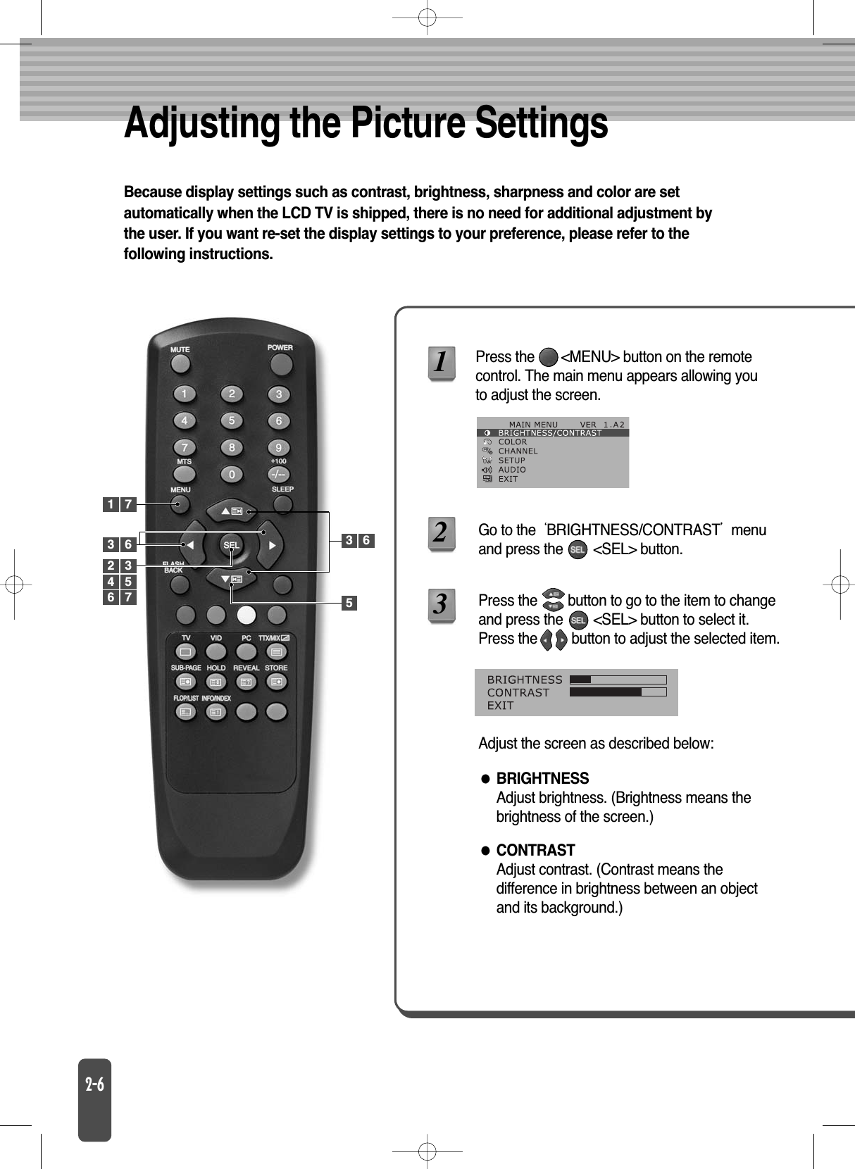 Adjusting the Picture SettingsBecause display settings such as contrast, brightness, sharpness and color are setautomatically when the LCD TV is shipped, there is no need for additional adjustment bythe user. If you want re-set the display settings to your preference, please refer to thefollowing instructions.BRIGHTNESSAdjust brightness. (Brightness means thebrightness of the screen.)CONTRASTAdjust contrast. (Contrast means thedifference in brightness between an objectand its background.)Press the       &lt;MENU&gt; button on the remotecontrol. The main menu appears allowing youto adjust the screen.Go to the BRIGHTNESS/CONTRASTmenuand press the        &lt;SEL&gt; button.12Press the        button to go to the item to changeand press the        &lt;SEL&gt; button to select it.Press the         button to adjust the selected item.Adjust the screen as described below:31 73562 34 56 73 6