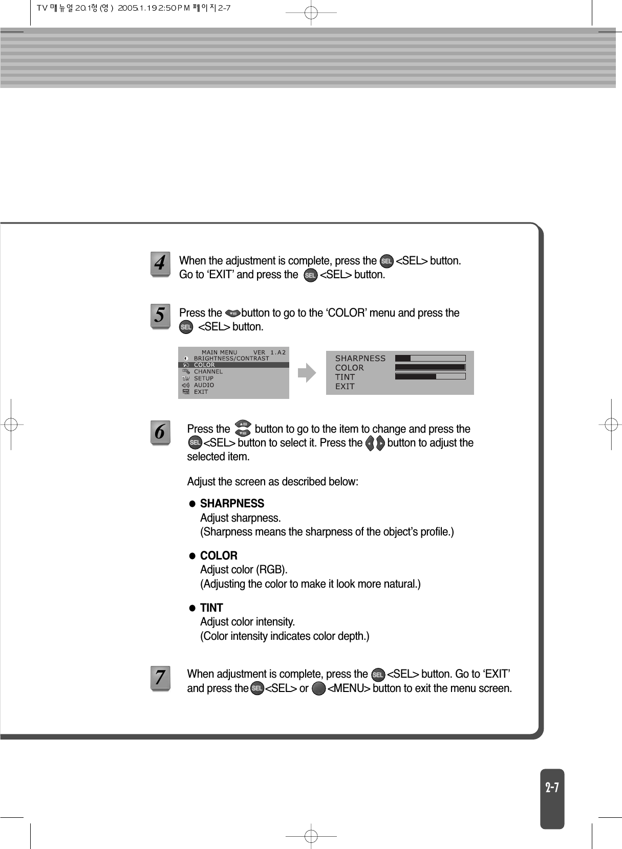 SHARPNESSAdjust sharpness.(Sharpness means the sharpness of the object’s profile.)TINTAdjust color intensity.(Color intensity indicates color depth.)COLORAdjust color (RGB).(Adjusting the color to make it look more natural.)When the adjustment is complete, press the       &lt;SEL&gt; button. Go to ‘EXIT’ and press the        &lt;SEL&gt; button.Adjust the screen as described below:4When adjustment is complete, press the       &lt;SEL&gt; button. Go to ‘EXIT’and press the      &lt;SEL&gt; or       &lt;MENU&gt; button to exit the menu screen.7Press the       button to go to the ‘COLOR’ menu and press the       &lt;SEL&gt; button.5Press the         button to go to the item to change and press the &lt;SEL&gt; button to select it. Press the         button to adjust theselected item.6