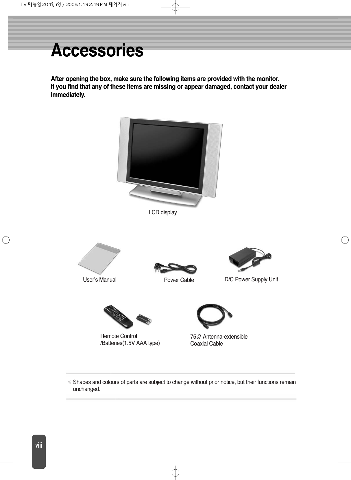 After opening the box, make sure the following items are provided with the monitor.If you find that any of these items are missing or appear damaged, contact your dealerimmediately.AccessoriesShapes and colours of parts are subject to change without prior notice, but their functions remainunchanged.LCD displayD/C Power Supply UnitRemote Control/Batteries(1.5V AAA type)75Antenna-extensibleCoaxial CableUser’s Manual Power Cable