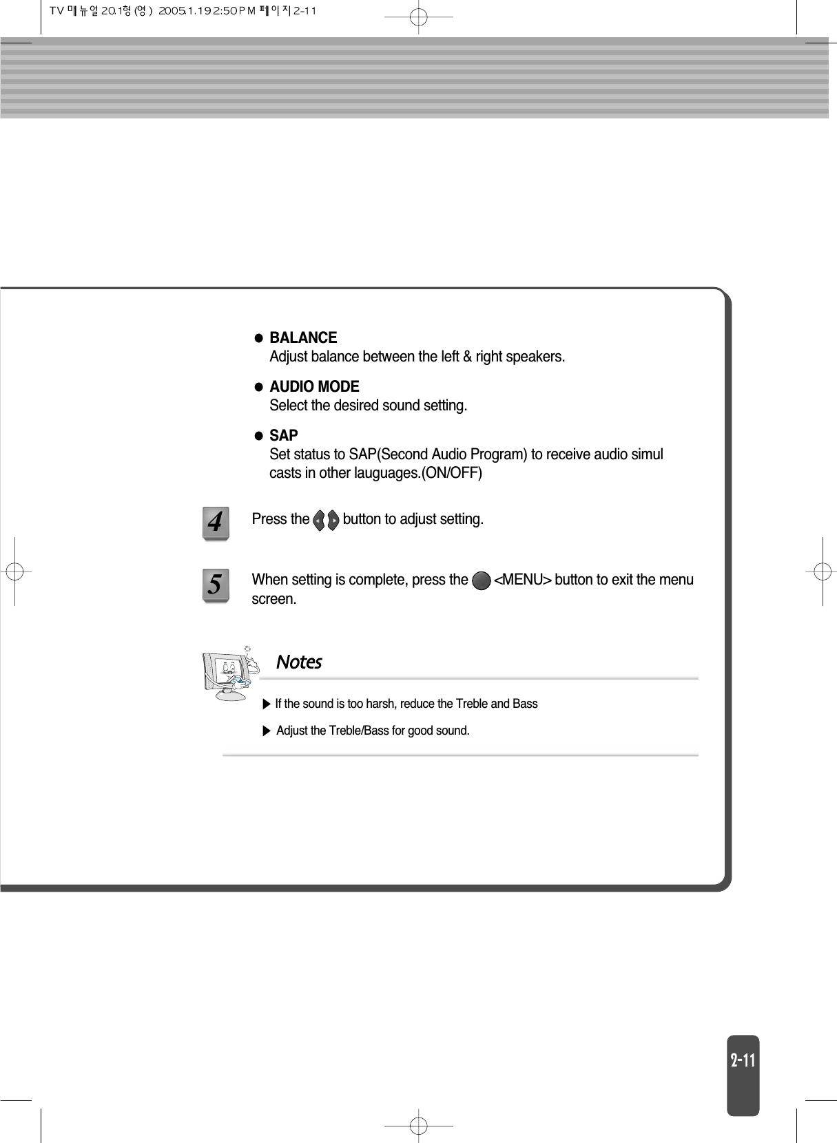 BALANCEAdjust balance between the left &amp; right speakers.AUDIO MODESelect the desired sound setting.SAPSet status to SAP(Second Audio Program) to receive audio simulcasts in other lauguages.(ON/OFF)When setting is complete, press the       &lt;MENU&gt; button to exit the menuscreen.Press the         button to adjust setting.45NotesIf the sound is too harsh, reduce the Treble and BassAdjust the Treble/Bass for good sound.