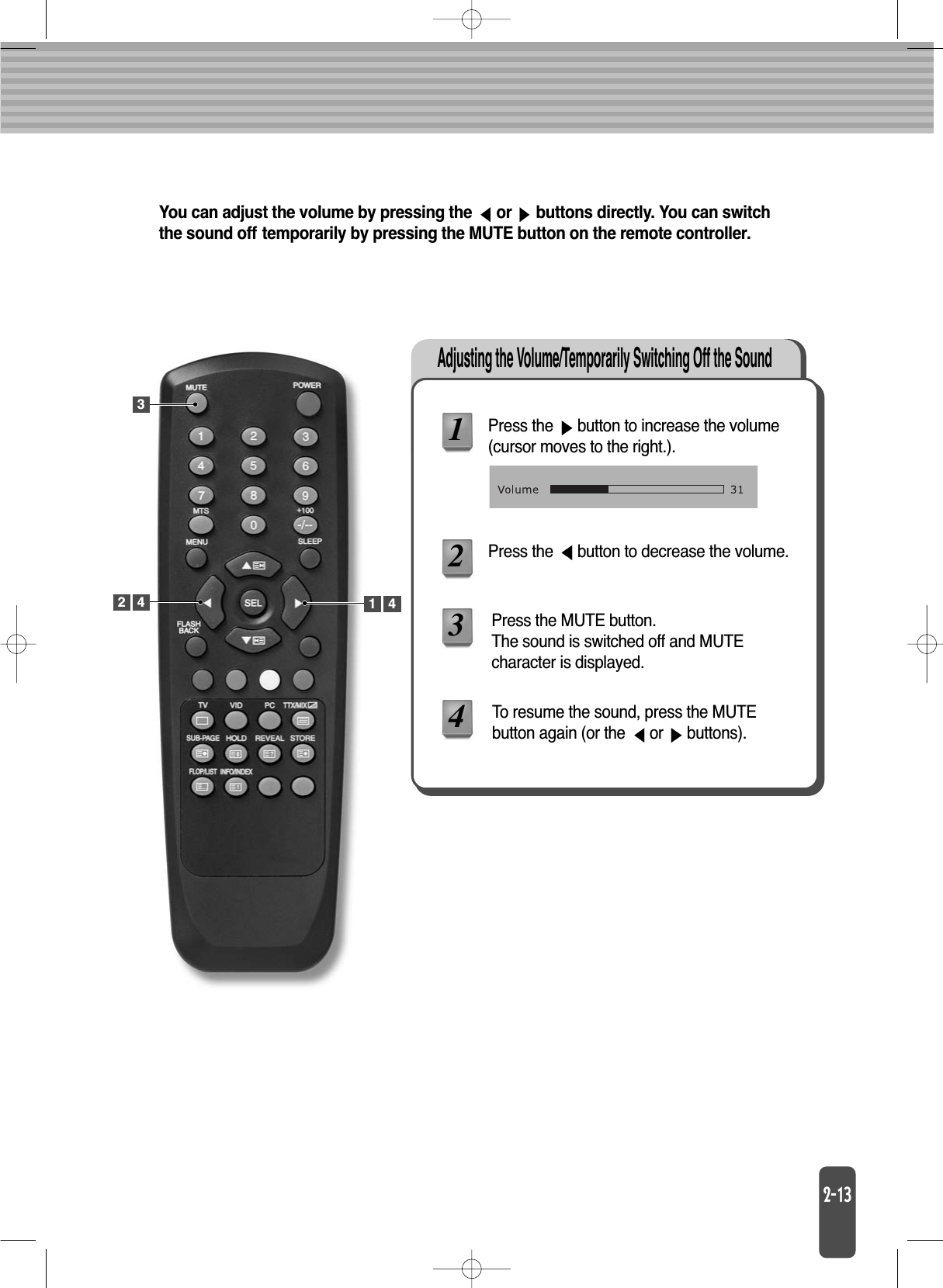 Adjusting the Volume/Temporarily Switching Off the SoundYou can adjust the volume by pressing the  or  buttons directly. You can switchthe sound off temporarily by pressing the MUTE button on the remote controller.Press the  button to increase the volume(cursor moves to the right.).Press the  button to decrease the volume.Press the MUTE button.The sound is switched off and MUTE character is displayed.1234To resume the sound, press the MUTE button again (or the  or  buttons).342 1 4