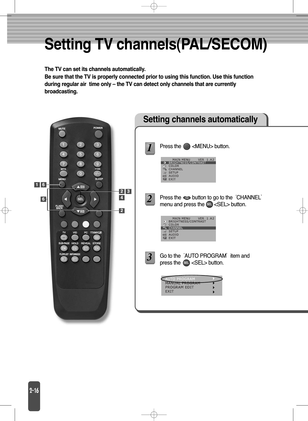 Setting TV channels(PAL/SECOM)The TV can set its channels automatically.Be sure that the TV is properly connected prior to using this function. Use this functionduring regular air  time only – the TV can detect only channels that are currentlybroadcasting.Setting channels automaticallyPress the        &lt;MENU&gt; button.Press the        button to go to the CHANNELmenu and press the       &lt;SEL&gt; button.Go to the AUTO PROGRAMitem andpress the        &lt;SEL&gt; button.12361422 36