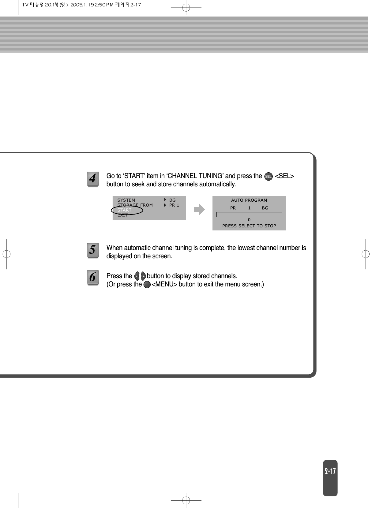 Go to ‘START’ item in ‘CHANNEL TUNING’ and press the        &lt;SEL&gt;button to seek and store channels automatically.456When automatic channel tuning is complete, the lowest channel number isdisplayed on the screen.Press the         button to display stored channels. (Or press the      &lt;MENU&gt; button to exit the menu screen.)