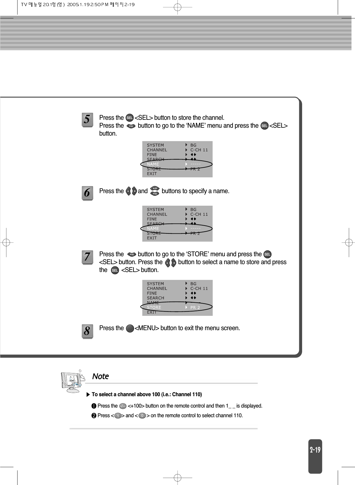 Press the       &lt;SEL&gt; button to store the channel.Press the         button to go to the ‘NAME’ menu and press the       &lt;SEL&gt;button.Press the         button to go to the ‘STORE’ menu and press the&lt;SEL&gt; button. Press the          button to select a name to store and pressthe         &lt;SEL&gt; button.Press the       &lt;MENU&gt; button to exit the menu screen.Note󰣢Press the        &lt;+100&gt; button on the remote control and then 1_ _ is displayed.󰣣Press &lt;      &gt; and &lt;       &gt; on the remote control to select channel 110.To select a channel above 100 (i.e.: Channel 110)578Press the         and         buttons to specify a name.6
