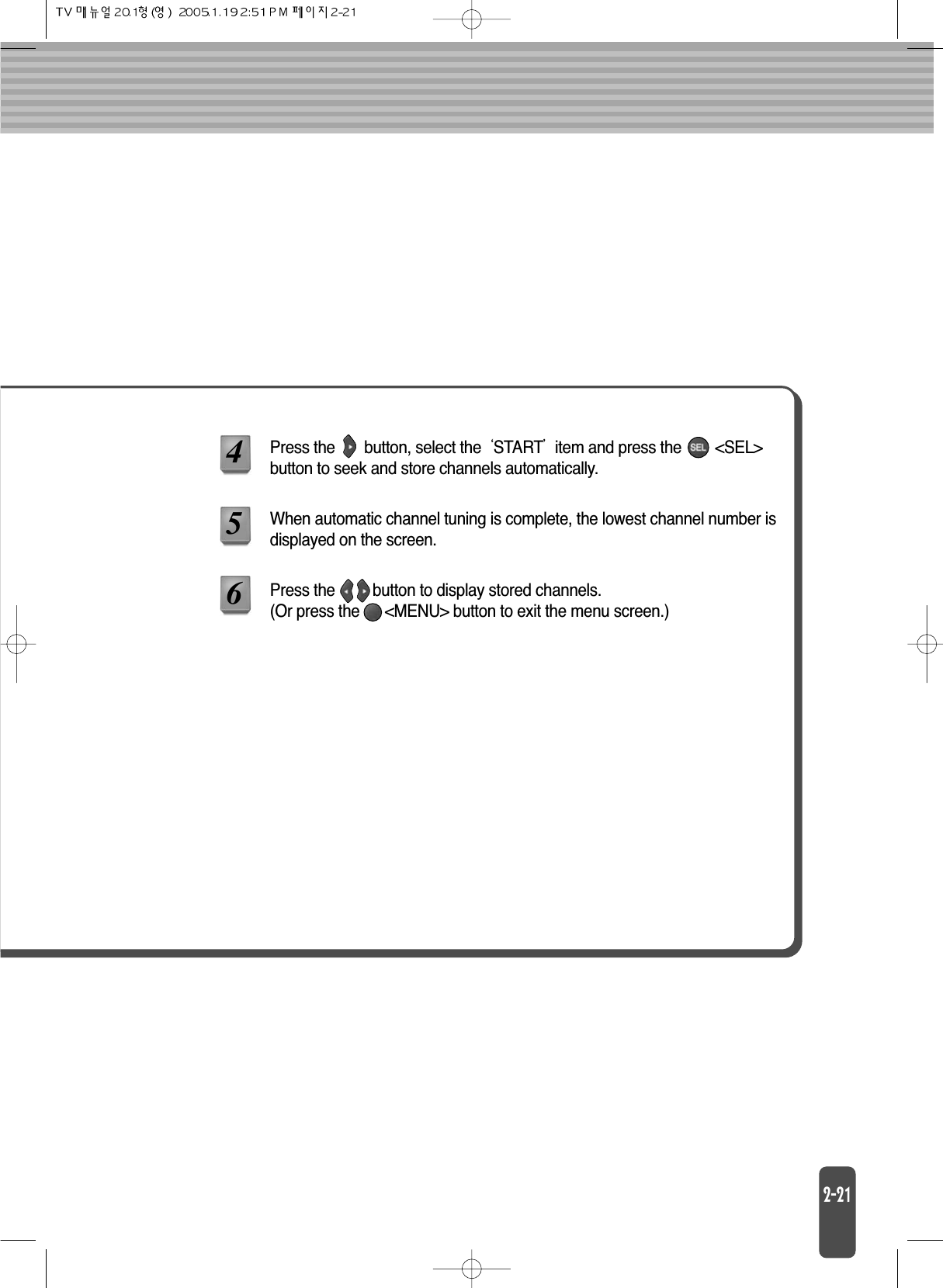 Press the       button, select the STARTitem and press the        &lt;SEL&gt;button to seek and store channels automatically.456When automatic channel tuning is complete, the lowest channel number isdisplayed on the screen.Press the         button to display stored channels. (Or press the      &lt;MENU&gt; button to exit the menu screen.)