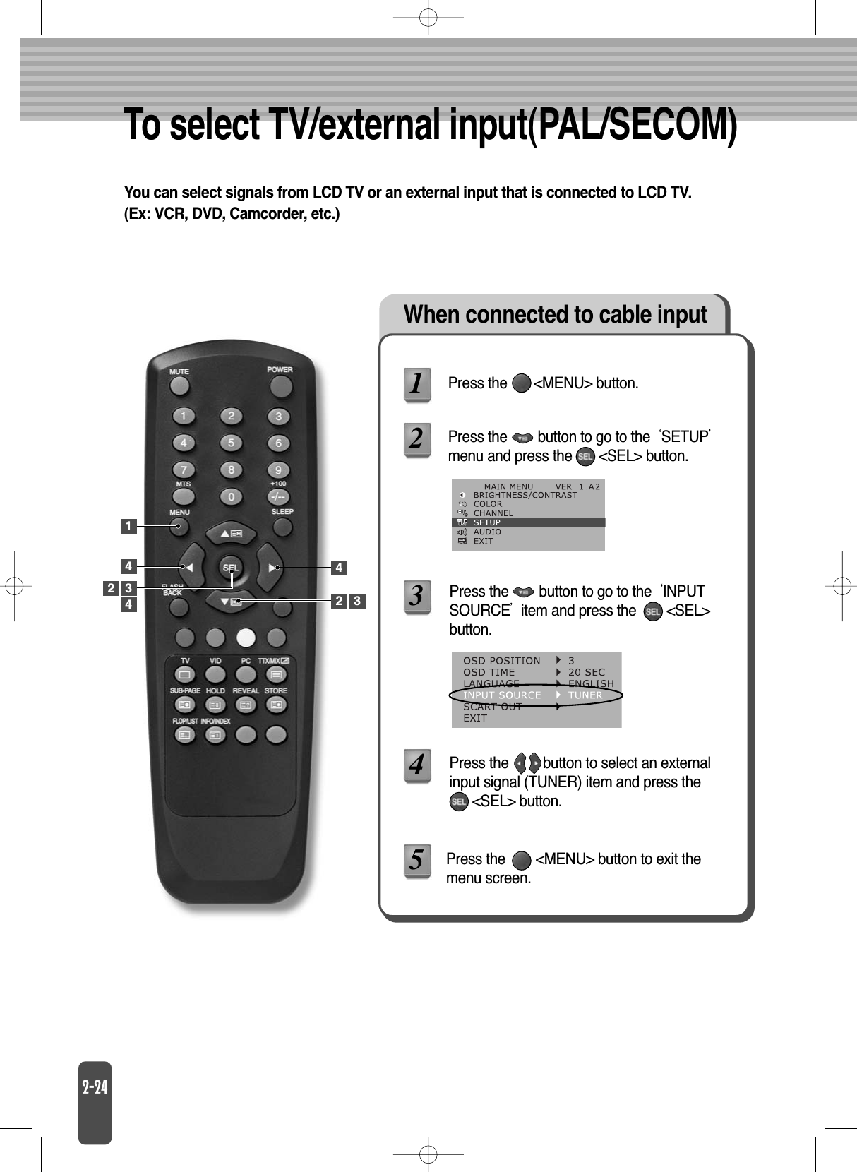 To select TV/external input(PAL/SECOM)You can select signals from LCD TV or an external input that is connected to LCD TV.(Ex: VCR, DVD, Camcorder, etc.)When connected to cable inputPress the       &lt;MENU&gt; button.Press the        &lt;MENU&gt; button to exit themenu screen.Press the        button to go to the SETUPmenu and press the       &lt;SEL&gt; button.Press the        button to go to the INPUTSOURCEitem and press the        &lt;SEL&gt;button.Press the         button to select an externalinput signal (TUNER) item and press the &lt;SEL&gt; button.123452144432 3