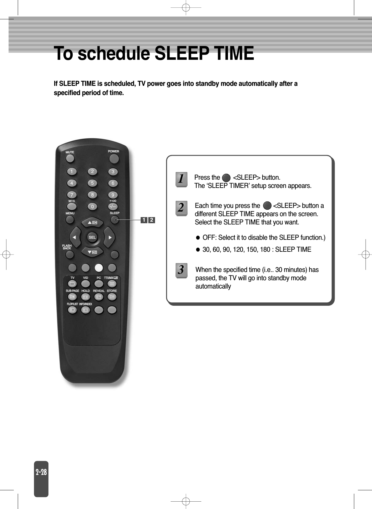 To schedule SLEEP TIMEIf SLEEP TIME is scheduled, TV power goes into standby mode automatically after aspecified period of time.Press the        &lt;SLEEP&gt; button. The ‘SLEEP TIMER’ setup screen appears.Each time you press the        &lt;SLEEP&gt; button adifferent SLEEP TIME appears on the screen.Select the SLEEP TIME that you want.When the specified time (i.e.. 30 minutes) haspassed, the TV will go into standby modeautomaticallyOFF: Select it to disable the SLEEP function.)30, 60, 90, 120, 150, 180 : SLEEP TIME1231 2