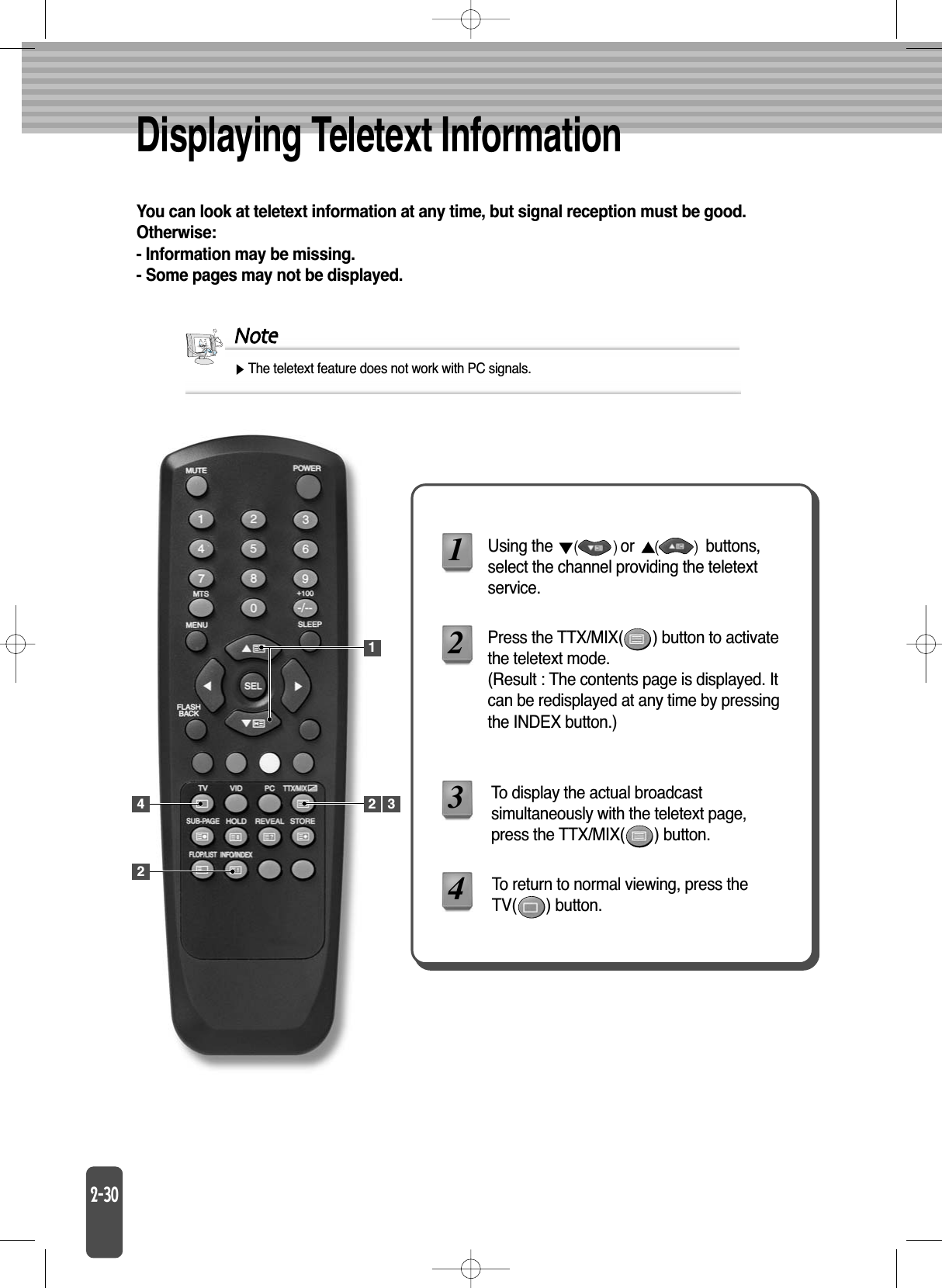 Displaying Teletext InformationYou can look at teletext information at any time, but signal reception must be good.Otherwise:- Information may be missing.- Some pages may not be displayed.NoteThe teletext feature does not work with PC signals.Using the  or  buttons,select the channel providing the teletextservice.Press the TTX/MIX(       ) button to activatethe teletext mode.(Result : The contents page is displayed. Itcan be redisplayed at any time by pressingthe INDEX button.)To display the actual broadcastsimultaneously with the teletext page,press the TTX/MIX(       ) button.1234To return to normal viewing, press theTV(       ) button.1242 3