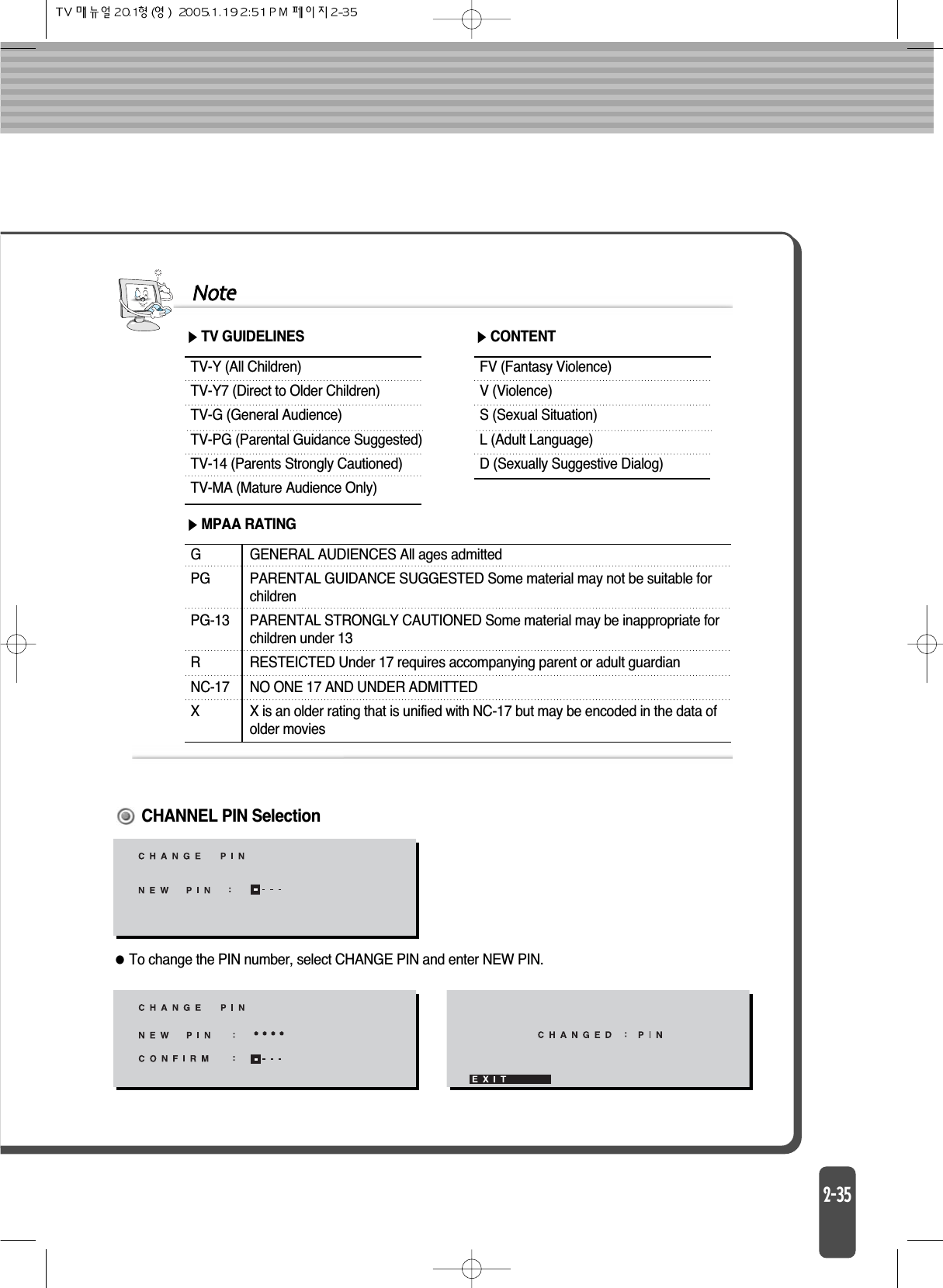 NoteTV-Y (All Children)TV-Y7 (Direct to Older Children)TV-G (General Audience)TV-PG (Parental Guidance Suggested)TV-14 (Parents Strongly Cautioned)TV-MA (Mature Audience Only)GPGPG-13RNC-17XGENERAL AUDIENCES All ages admittedPARENTAL GUIDANCE SUGGESTED Some material may not be suitable forchildrenPARENTAL STRONGLY CAUTIONED Some material may be inappropriate for children under 13RESTEICTED Under 17 requires accompanying parent or adult guardianNO ONE 17 AND UNDER ADMITTEDX is an older rating that is unified with NC-17 but may be encoded in the data of older moviesTV GUIDELINESFV (Fantasy Violence)V (Violence)S (Sexual Situation)L (Adult Language)D (Sexually Suggestive Dialog)CONTENTMPAA RATINGTo change the PIN number, select CHANGE PIN and enter NEW PIN.CHANNEL PIN Selection