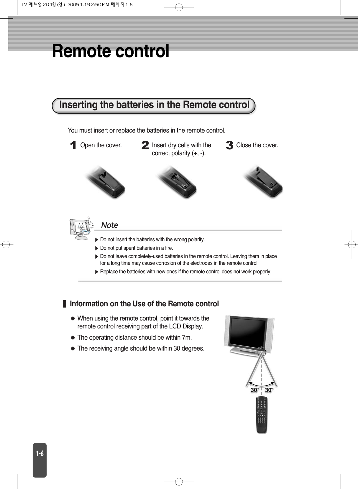 Remote controlDo not insert the batteries with the wrong polarity.Do not put spent batteries in a fire.Do not leave completely-used batteries in the remote control. Leaving them in placefor a long time may cause corrosion of the electrodes in the remote control.Replace the batteries with new ones if the remote control does not work properly.NoteInserting the batteries in the Remote control1Open the cover.2Insert dry cells with thecorrect polarity (+, -).3Close the cover.You must insert or replace the batteries in the remote control.Information on the Use of the Remote controlWhen using the remote control, point it towards theremote control receiving part of the LCD Display.The operating distance should be within 7m.The receiving angle should be within 30 degrees.