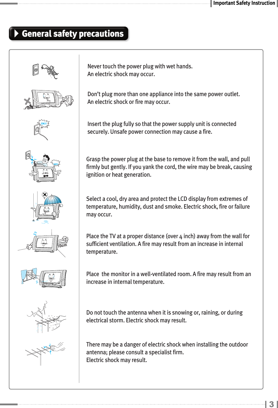 Important Safety Instruction3General safety precautionsNever touch the power plug with wet hands.  An electric shock may occur.Don’t plug more than one appliance into the same power outlet. An electric shock or fire may occur.Insert the plug fully so that the power supply unit is connectedsecurely. Unsafe power connection may cause a fire.Grasp the power plug at the base to remove it from the wall, and pullfirmly but gently. If you yank the cord, the wire may be break, causingignition or heat generation.Select a cool, dry area and protect the LCD display from extremes oftemperature, humidity, dust and smoke. Electric shock, fire or failuremay occur.Place the TV at a proper distance (over 4 inch) away from the wall forsufficient ventilation. A fire may result from an increase in internaltemperature.Place  the monitor in a well-ventilated room. A fire may result from anincrease in internal temperature.Do not touch the antenna when it is snowing or, raining, or duringelectrical storm. Electric shock may result.There may be a danger of electric shock when installing the outdoorantenna; please consult a specialist firm. Electric shock may result.