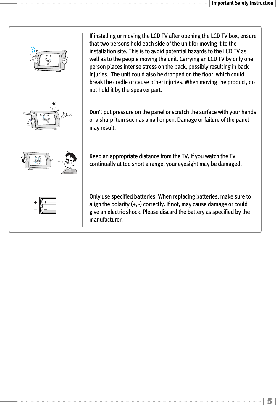 Important Safety InstructionIf installing or moving the LCD TV after opening the LCD TV box, ensurethat two persons hold each side of the unit for moving it to theinstallation site. This is to avoid potential hazards to the LCD TV aswell as to the people moving the unit. Carrying an LCD TV by only oneperson places intense stress on the back, possibly resulting in backinjuries.  The unit could also be dropped on the floor, which couldbreak the cradle or cause other injuries. When moving the product, donot hold it by the speaker part.Don’t put pressure on the panel or scratch the surface with your handsor a sharp item such as a nail or pen. Damage or failure of the panelmay result.Keep an appropriate distance from the TV. If you watch the TVcontinually at too short a range, your eyesight may be damaged.Only use specified batteries. When replacing batteries, make sure toalign the polarity (+, -) correctly. If not, may cause damage or couldgive an electric shock. Please discard the battery as specified by themanufacturer.5