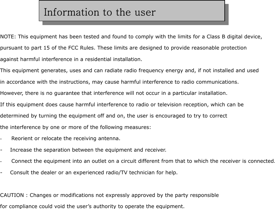      NOTE: This equipment has been tested and found to comply with the limits for a Class B digital device,   pursuant to part 15 of the FCC Rules. These limits are designed to provide reasonable protection   against harmful interference in a residential installation. This equipment generates, uses and can radiate radio frequency energy and, if not installed and used   in accordance with the instructions, may cause harmful interference to radio communications.   However, there is no guarantee that interference will not occur in a particular installation.   If this equipment does cause harmful interference to radio or television reception, which can be   determined by turning the equipment off and on, the user is encouraged to try to correct   the interference by one or more of the following measures: -  Reorient or relocate the receiving antenna. -      Increase the separation between the equipment and receiver. -  Connect the equipment into an outlet on a circuit different from that to which the receiver is connected. -      Consult the dealer or an experienced radio/TV technician for help.  CAUTION : Changes or modifications not expressly approved by the party responsible  for compliance could void the user’s authority to operate the equipment. Information to the user 