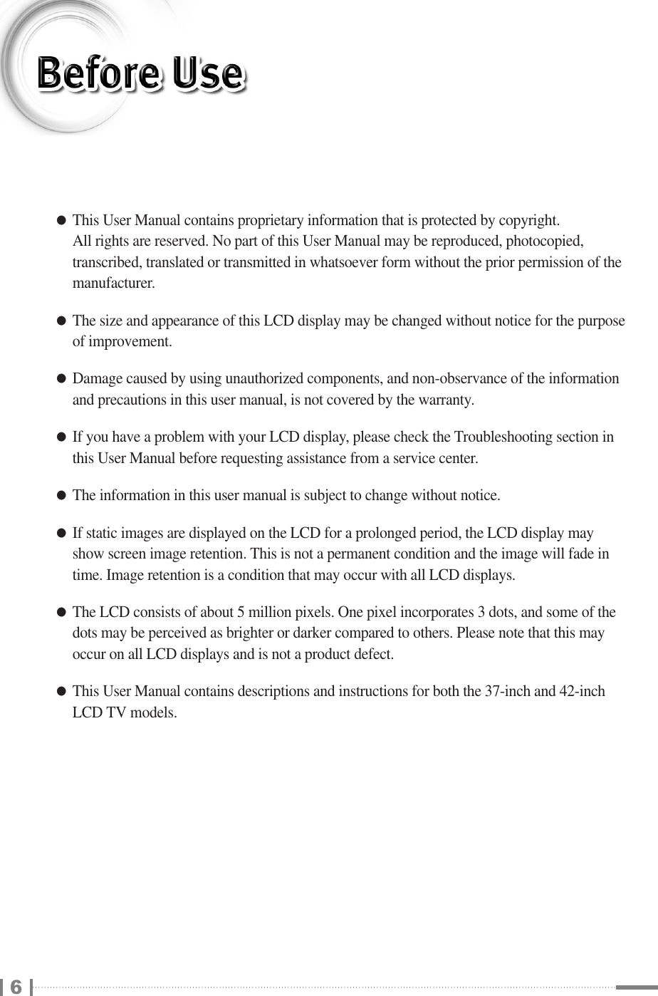 ●This User Manual contains proprietary information that is protected by copyright. All rights are reserved. No part of this User Manual may be reproduced, photocopied,transcribed, translated or transmitted in whatsoever form without the prior permission of themanufacturer.●The size and appearance of this LCD display may be changed without notice for the purposeof improvement.●Damage caused by using unauthorized components, and non-observance of the informationand precautions in this user manual, is not covered by the warranty.●If you have a problem with your LCD display, please check the Troubleshooting section inthis User Manual before requesting assistance from a service center.●The information in this user manual is subject to change without notice.●If static images are displayed on the LCD for a prolonged period, the LCD display mayshow screen image retention. This is not a permanent condition and the image will fade intime. Image retention is a condition that may occur with all LCD displays.●The LCD consists of about 5 million pixels. One pixel incorporates 3 dots, and some of thedots may be perceived as brighter or darker compared to others. Please note that this mayoccur on all LCD displays and is not a product defect.●This User Manual contains descriptions and instructions for both the 37-inch and 42-inchLCD TV models.6