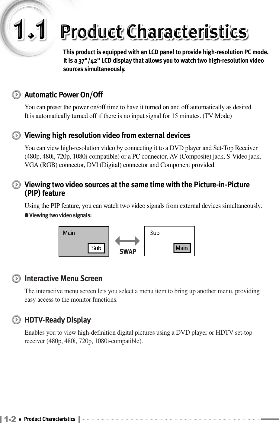 1-2 Product CharacteristicsThis product is equipped with an LCD panel to provide high-resolution PC mode. It is a 37&quot;/42&quot; LCD display that allows you to watch two high-resolution videosources simultaneously.Automatic Power On/OffYou can preset the power on/off time to have it turned on and off automatically as desired.It is automatically turned off if there is no input signal for 15 minutes. (TV Mode)Viewing high resolution video from external devicesYou can view high-resolution video by connecting it to a DVD player and Set-Top Receiver(480p, 480i, 720p, 1080i-compatible) or a PC connector, AV (Composite) jack, S-Video jack,VGA (RGB) connector, DVI (Digital) connector and Component provided.Viewing two video sources at the same time with the Picture-in-Picture(PIP) featureUsing the PIP feature, you can watch two video signals from external devices simultaneously.●Viewing two video signals:Interactive Menu Screen The interactive menu screen lets you select a menu item to bring up another menu, providingeasy access to the monitor functions.HDTV-Ready DisplayEnables you to view high-definition digital pictures using a DVD player or HDTV set-topreceiver (480p, 480i, 720p, 1080i-compatible).SWAP