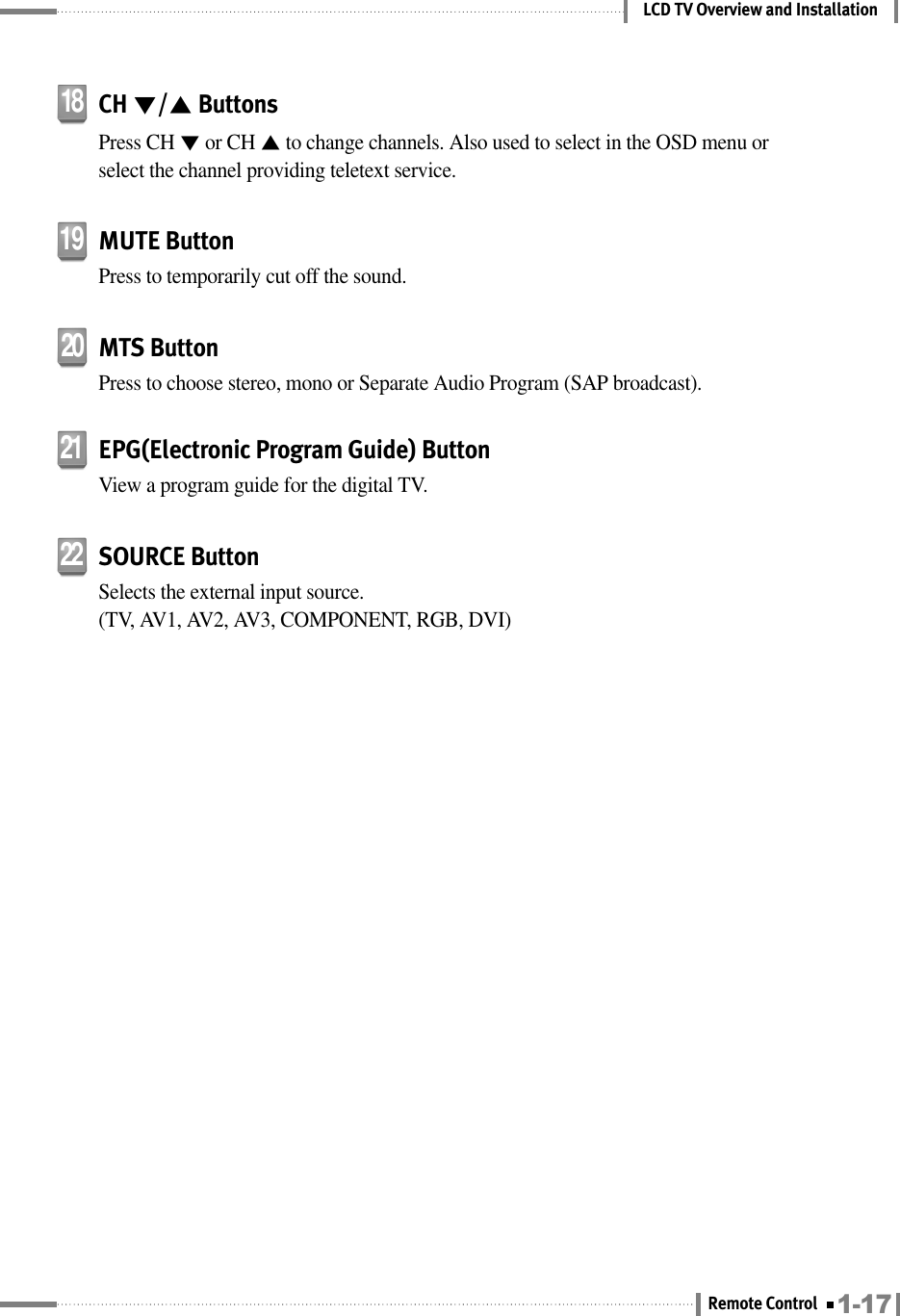 LCD TV Overview and InstallationMUTE ButtonPress to temporarily cut off the sound.19CH ▼/▲ButtonsPress CH ▼or CH ▲to change channels. Also used to select in the OSD menu orselect the channel providing teletext service.18MTS ButtonPress to choose stereo, mono or Separate Audio Program (SAP broadcast).20EPG(Electronic Program Guide) ButtonView a program guide for the digital TV.21SOURCE ButtonSelects the external input source. (TV, AV1, AV2, AV3, COMPONENT, RGB, DVI)221-17Remote Control