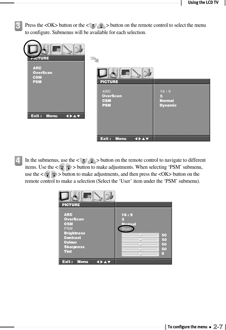 Using the LCD TVPress the &lt;OK&gt; button or the &lt;              &gt; button on the remote control to select the menuto configure. Submenus will be available for each selection.3In the submenus, use the &lt;              &gt; button on the remote control to navigate to differentitems. Use the &lt;            &gt; button to make adjustments. When selecting ‘PSM’ submenu,use the &lt;            &gt; button to make adjustments, and then press the &lt;OK&gt; button on theremote control to make a selection (Select the ‘User’ item under the ‘PSM’ submenu).42-7To configure the menu