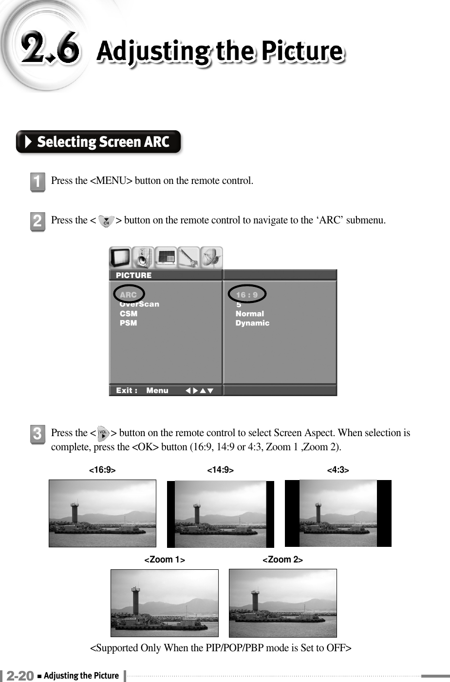 Selecting Screen ARCPress the &lt;MENU&gt; button on the remote control.1Press the &lt;        &gt; button on the remote control to navigate to the ‘ARC’ submenu. 2Press the &lt;      &gt; button on the remote control to select Screen Aspect. When selection iscomplete, press the &lt;OK&gt; button (16:9, 14:9 or 4:3, Zoom 1 ,Zoom 2).3&lt;Supported Only When the PIP/POP/PBP mode is Set to OFF&gt;&lt;16:9&gt; &lt;4:3&gt;&lt;14:9&gt;&lt;Zoom 1&gt; &lt;Zoom 2&gt;2-20 Adjusting the Picture 