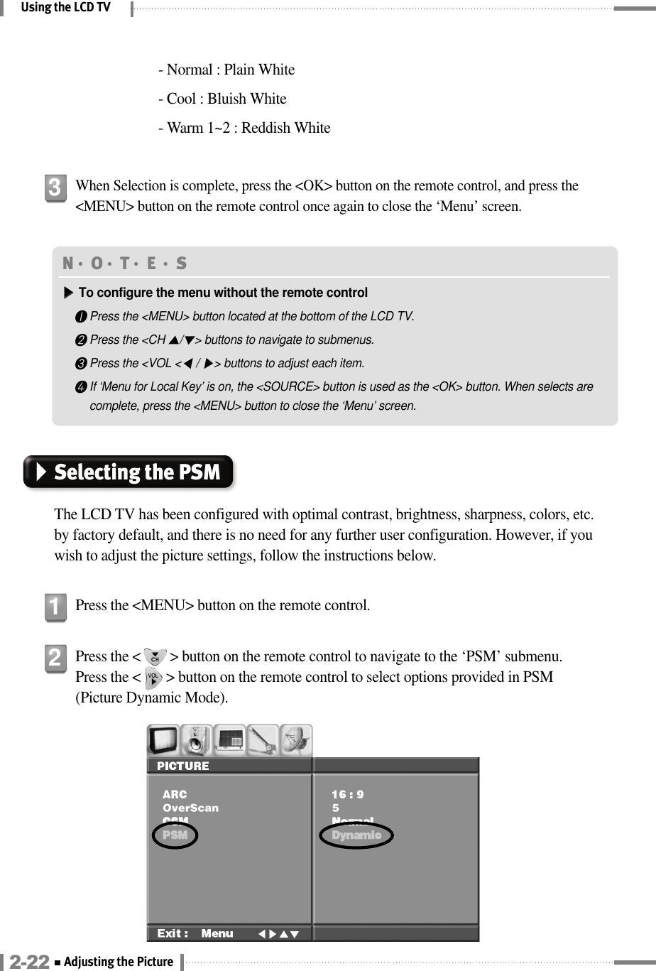 Using the LCD TVPress the &lt;        &gt; button on the remote control to navigate to the ‘PSM’ submenu. Press the &lt;       &gt; button on the remote control to select options provided in PSM(Picture Dynamic Mode).2When Selection is complete, press the &lt;OK&gt; button on the remote control, and press the&lt;MENU&gt; button on the remote control once again to close the ‘Menu’ screen.3N󳀏O󳀏T󳀏E 󳀏S▶▶To configure the menu without the remote control❶Press the &lt;MENU&gt; button located at the bottom of the LCD TV.❷Press the &lt;CH ▲/▼&gt; buttons to navigate to submenus.❸Press the &lt;VOL &lt;◀/ ▶&gt; buttons to adjust each item.❹If ‘Menu for Local Key’ is on, the &lt;SOURCE&gt; button is used as the &lt;OK&gt; button. When selects arecomplete, press the &lt;MENU&gt; button to close the ‘Menu’ screen.Selecting the PSMThe LCD TV has been configured with optimal contrast, brightness, sharpness, colors, etc.by factory default, and there is no need for any further user configuration. However, if youwish to adjust the picture settings, follow the instructions below.Press the &lt;MENU&gt; button on the remote control.12-22 Adjusting the Picture - Normal : Plain White- Cool : Bluish White- Warm 1~2 : Reddish White