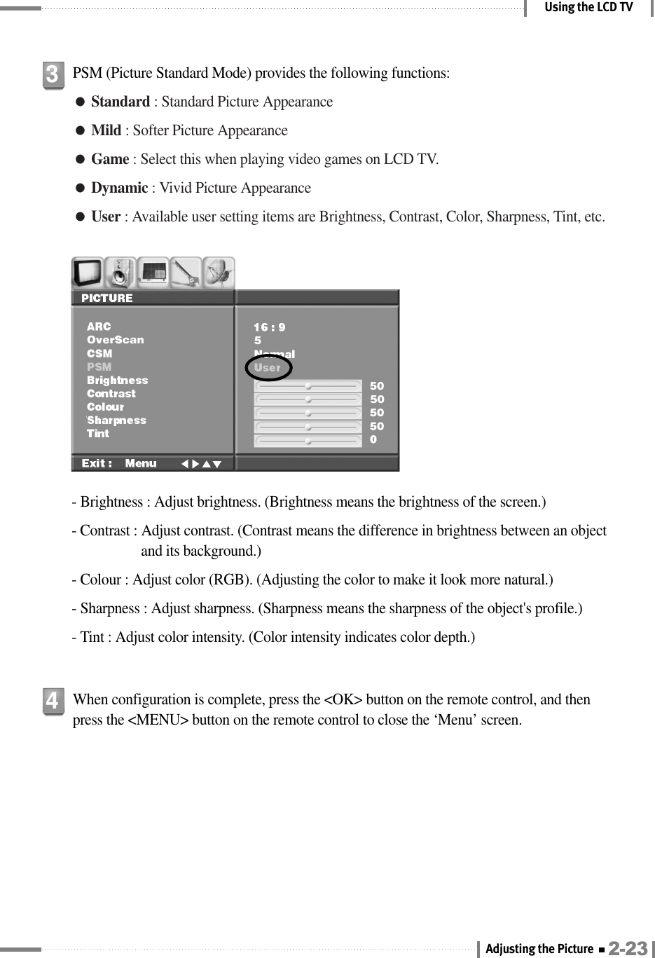 Using the LCD TVPSM (Picture Standard Mode) provides the following functions:●Standard : Standard Picture Appearance●Mild : Softer Picture Appearance●Game : Select this when playing video games on LCD TV.●Dynamic : Vivid Picture Appearance●User : Available user setting items are Brightness, Contrast, Color, Sharpness, Tint, etc.3- Brightness : Adjust brightness. (Brightness means the brightness of the screen.)- Contrast : Adjust contrast. (Contrast means the difference in brightness between an objectand its background.)- Colour : Adjust color (RGB). (Adjusting the color to make it look more natural.)- Sharpness : Adjust sharpness. (Sharpness means the sharpness of the object&apos;s profile.)- Tint : Adjust color intensity. (Color intensity indicates color depth.)When configuration is complete, press the &lt;OK&gt; button on the remote control, and thenpress the &lt;MENU&gt; button on the remote control to close the ‘Menu’ screen.42-23Adjusting the Picture 