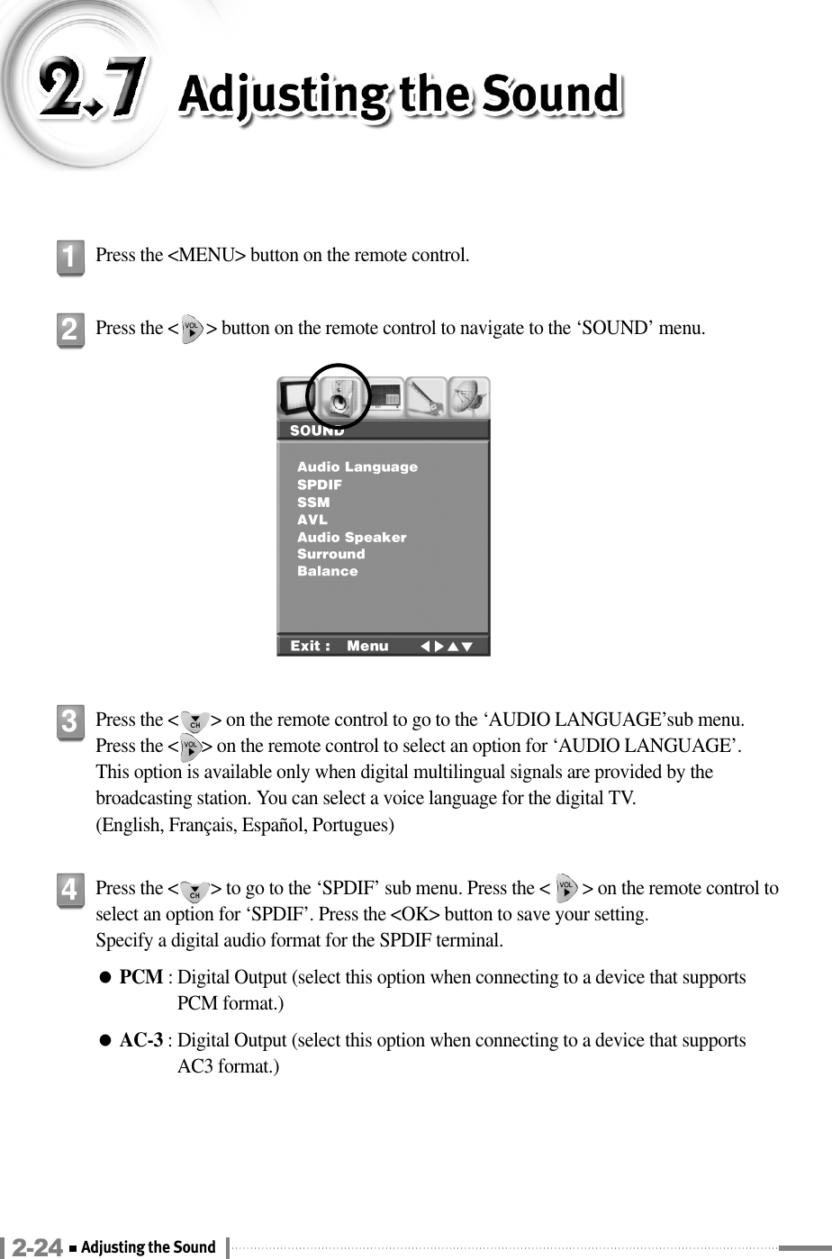 Press the &lt;MENU&gt; button on the remote control.1Press the &lt;      &gt; button on the remote control to navigate to the ‘SOUND’ menu.2Press the &lt;       &gt; on the remote control to go to the ‘AUDIO LANGUAGE’sub menu. Press the &lt;     &gt; on the remote control to select an option for ‘AUDIO LANGUAGE’. This option is available only when digital multilingual signals are provided by thebroadcasting station. You can select a voice language for the digital TV. (English, Français, Español, Portugues)3Press the &lt;       &gt; to go to the ‘SPDIF’ sub menu. Press the &lt;       &gt; on the remote control toselect an option for ‘SPDIF’. Press the &lt;OK&gt; button to save your setting.Specify a digital audio format for the SPDIF terminal.●PCM : Digital Output (select this option when connecting to a device that supports PCM format.)●AC-3 : Digital Output (select this option when connecting to a device that supports AC3 format.)42-24 Adjusting the Sound