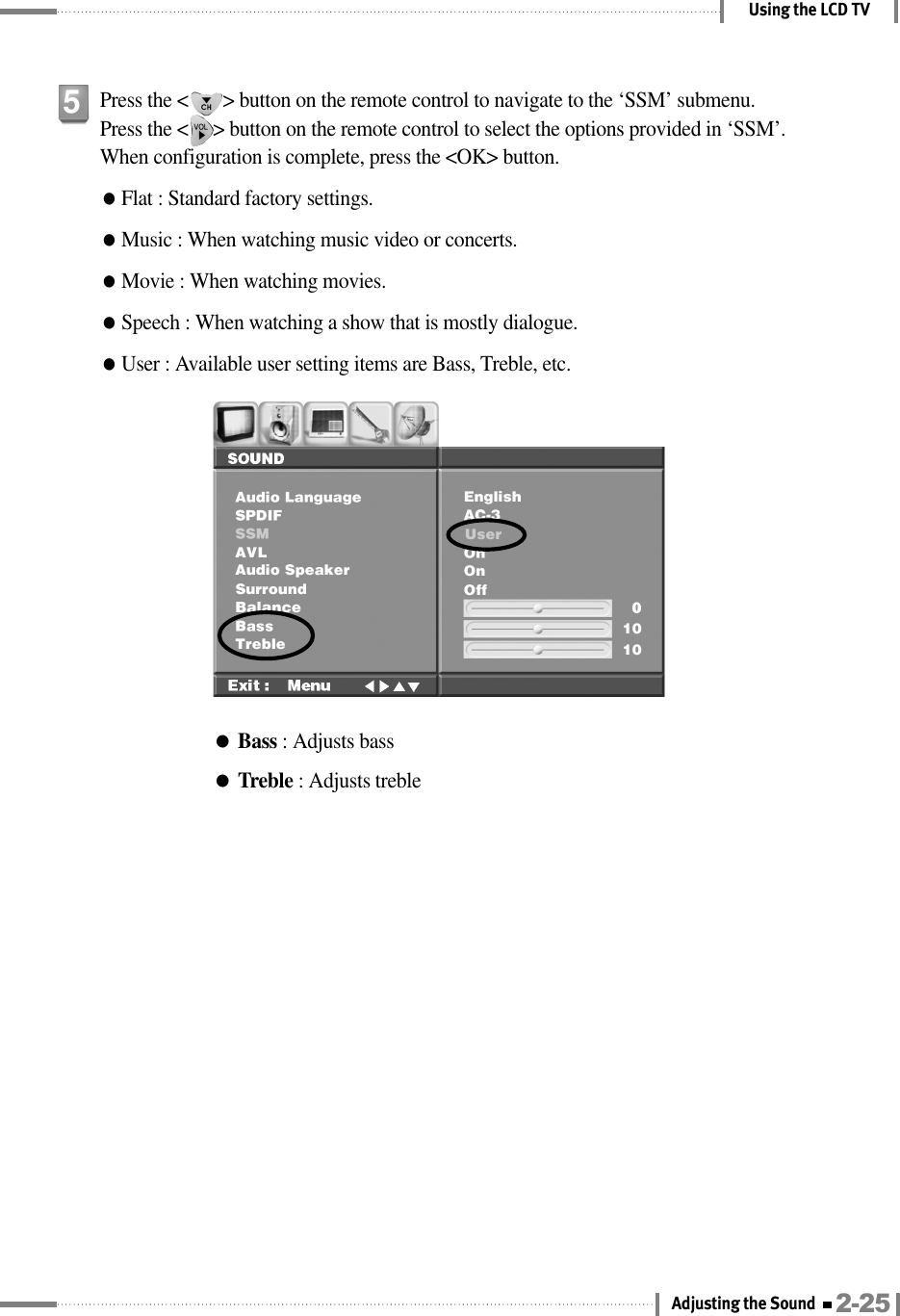 Using the LCD TV●Bass : Adjusts bass●Treble : Adjusts treblePress the &lt;       &gt; button on the remote control to navigate to the ‘SSM’ submenu.Press the &lt;     &gt; button on the remote control to select the options provided in ‘SSM’. When configuration is complete, press the &lt;OK&gt; button.●Flat : Standard factory settings.●Music : When watching music video or concerts.●Movie : When watching movies.●Speech : When watching a show that is mostly dialogue.●User : Available user setting items are Bass, Treble, etc.52-25Adjusting the Sound