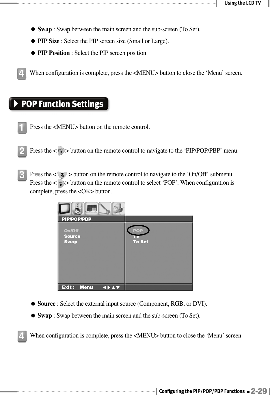 Using the LCD TV●Swap : Swap between the main screen and the sub-screen (To Set).●PIP Size : Select the PIP screen size (Small or Large).●PIP Position : Select the PIP screen position.When configuration is complete, press the &lt;MENU&gt; button to close the ‘Menu’ screen.4POP Function SettingsPress the &lt;MENU&gt; button on the remote control.1Press the &lt;      &gt; button on the remote control to navigate to the ‘PIP/POP/PBP’ menu.2Press the &lt;        &gt; button on the remote control to navigate to the ‘On/Off’ submenu. Press the &lt;      &gt; button on the remote control to select ‘POP’. When configuration iscomplete, press the &lt;OK&gt; button.●Source : Select the external input source (Component, RGB, or DVI).●Swap : Swap between the main screen and the sub-screen (To Set).3When configuration is complete, press the &lt;MENU&gt; button to close the ‘Menu’ screen.42-29Configuring the PIP/POP/PBP Functions