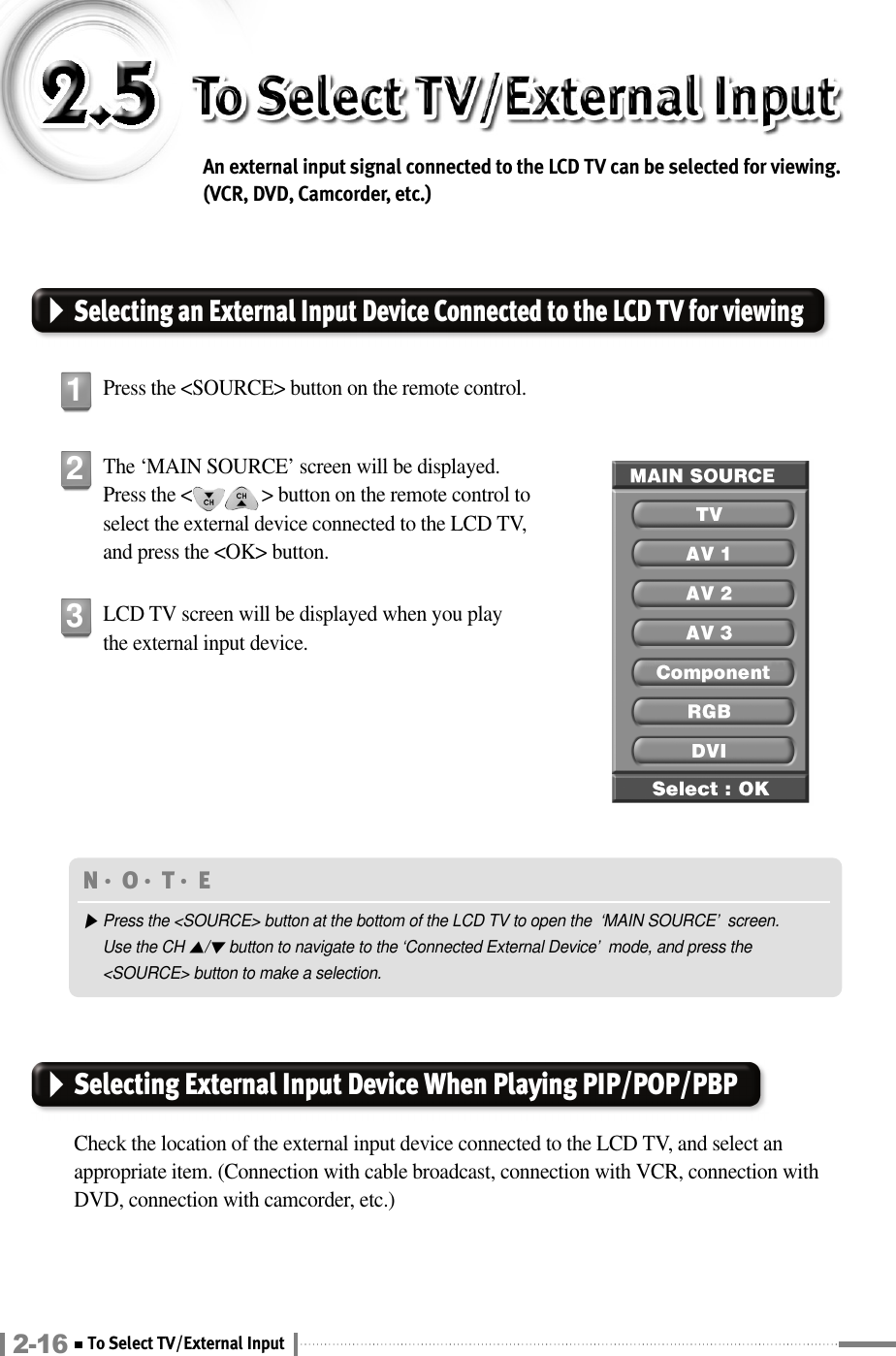 An external input signal connected to the LCD TV can be selected for viewing.(VCR, DVD, Camcorder, etc.)Selecting an External Input Device Connected to the LCD TV for viewingPress the &lt;SOURCE&gt; button on the remote control.1The ‘MAIN SOURCE’ screen will be displayed. Press the &lt;              &gt; button on the remote control toselect the external device connected to the LCD TV,and press the &lt;OK&gt; button.2LCD TV screen will be displayed when you playthe external input device.3Selecting External Input Device When Playing PIP/POP/PBPCheck the location of the external input device connected to the LCD TV, and select anappropriate item. (Connection with cable broadcast, connection with VCR, connection withDVD, connection with camcorder, etc.)N󳀏O󳀏T󳀏E ▶Press the &lt;SOURCE&gt; button at the bottom of the LCD TV to open the  ‘MAIN SOURCE’  screen.Use the CH ▲/▼button to navigate to the ‘Connected External Device’  mode, and press the&lt;SOURCE&gt; button to make a selection.2-16 To Select TV/External Input