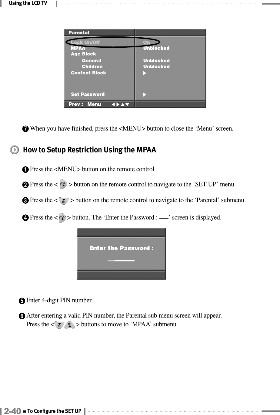 Using the LCD TV4Press the &lt;      &gt; button. The ‘Enter the Password :       ’ screen is displayed.5Enter 4-digit PIN number.6After entering a valid PIN number, the Parental sub menu screen will appear. Press the &lt;              &gt; buttons to move to ‘MPAA’ submenu.  7When you have finished, press the &lt;MENU&gt; button to close the ‘Menu’ screen.How to Setup Restriction Using the MPAA1Press the &lt;MENU&gt; button on the remote control.2Press the &lt;       &gt; button on the remote control to navigate to the ‘SET UP’ menu.3Press the &lt;        &gt; button on the remote control to navigate to the ‘Parental’ submenu.2-40 To Configure the SET UP