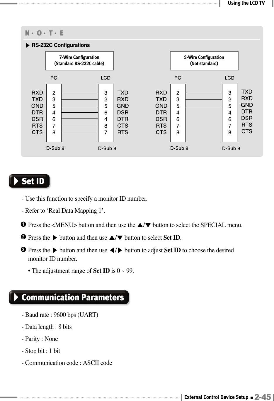 Using the LCD TVN󳀏O󳀏T󳀏E ▶▶RS-232C Configurations7-Wire Configuration(Standard RS-232C cable)3-Wire Configuration(Not standard)Press the &lt;MENU&gt; button and then use the ▲/▼button to select the SPECIAL menu.1Press the ▶button and then use ▲/▼button to select Set ID.2Press the ▶button and then use ◀/▶button to adjust Set ID to choose the desiredmonitor ID number.• The adjustment range of Set ID is 0 ~ 99.3Set ID- Use this function to specify a monitor ID number.- Refer to ‘Real Data Mapping 1’.Communication Parameters- Baud rate : 9600 bps (UART)- Data length : 8 bits- Parity : None- Stop bit : 1 bit- Communication code : ASCII code2-45External Control Device Setup