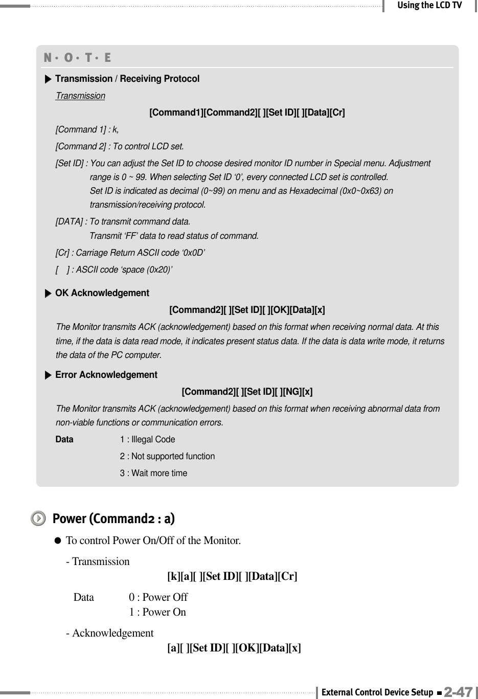 Using the LCD TVN󳀏O󳀏T󳀏E ▶▶Transmission / Receiving ProtocolTransmission[Command1][Command2][ ][Set ID][ ][Data][Cr][Command 1] : k,[Command 2] : To control LCD set.[Set ID] : You can adjust the Set ID to choose desired monitor ID number in Special menu. Adjustmentrange is 0 ~ 99. When selecting Set ID ‘0’, every connected LCD set is controlled. Set ID is indicated as decimal (0~99) on menu and as Hexadecimal (0x0~0x63) ontransmission/receiving protocol.[DATA] : To transmit command data.Transmit ‘FF’ data to read status of command.[Cr] : Carriage Return ASCII code ‘0x0D’[    ] : ASCII code ‘space (0x20)’▶▶OK Acknowledgement[Command2][ ][Set ID][ ][OK][Data][x]The Monitor transmits ACK (acknowledgement) based on this format when receiving normal data. At thistime, if the data is data read mode, it indicates present status data. If the data is data write mode, it returnsthe data of the PC computer.▶▶Error Acknowledgement[Command2][ ][Set ID][ ][NG][x]The Monitor transmits ACK (acknowledgement) based on this format when receiving abnormal data fromnon-viable functions or communication errors.Data  1 : Illegal Code2 : Not supported function3 : Wait more timePower (Command2 : a)●To control Power On/Off of the Monitor.- Transmission[k][a][ ][Set ID][ ][Data][Cr]Data  0 : Power Off 1 : Power On- Acknowledgement[a][ ][Set ID][ ][OK][Data][x]2-47External Control Device Setup
