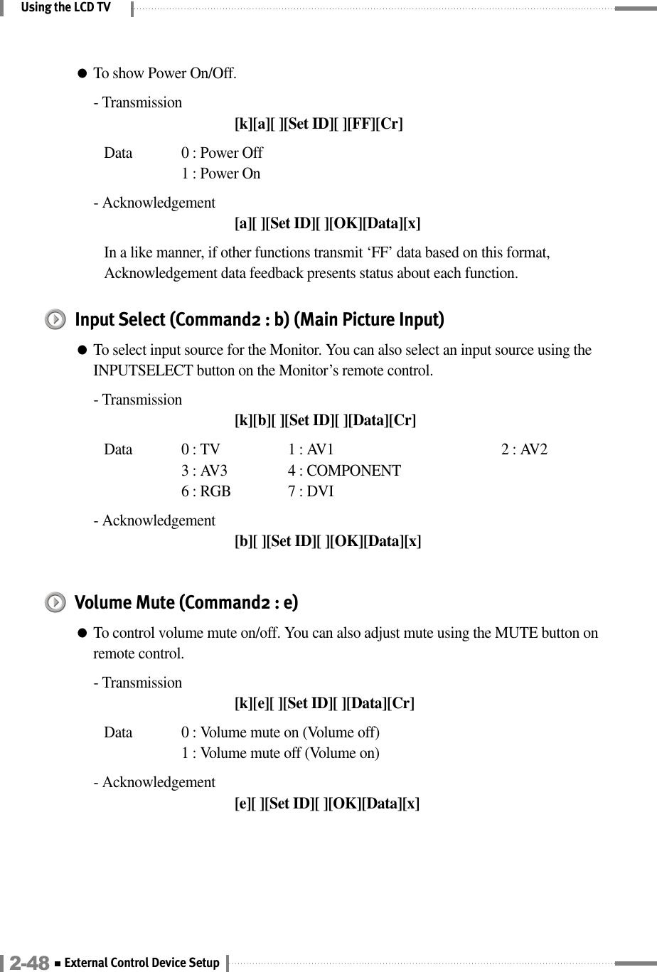 Using the LCD TV●To show Power On/Off.- Transmission[k][a][ ][Set ID][ ][FF][Cr]Data  0 : Power Off 1 : Power On- Acknowledgement[a][ ][Set ID][ ][OK][Data][x]In a like manner, if other functions transmit ‘FF’ data based on this format,Acknowledgement data feedback presents status about each function.Input Select (Command2 : b) (Main Picture Input)●To select input source for the Monitor. You can also select an input source using theINPUTSELECT button on the Monitor’s remote control.- Transmission[k][b][ ][Set ID][ ][Data][Cr]Data  0 : TV  1 : AV1 2 : AV23 : AV3 4 : COMPONENT6 : RGB 7 : DVI- Acknowledgement[b][ ][Set ID][ ][OK][Data][x]Volume Mute (Command2 : e)●To control volume mute on/off. You can also adjust mute using the MUTE button onremote control.- Transmission[k][e][ ][Set ID][ ][Data][Cr]Data  0 : Volume mute on (Volume off)1 : Volume mute off (Volume on)- Acknowledgement[e][ ][Set ID][ ][OK][Data][x]2-48 External Control Device Setup