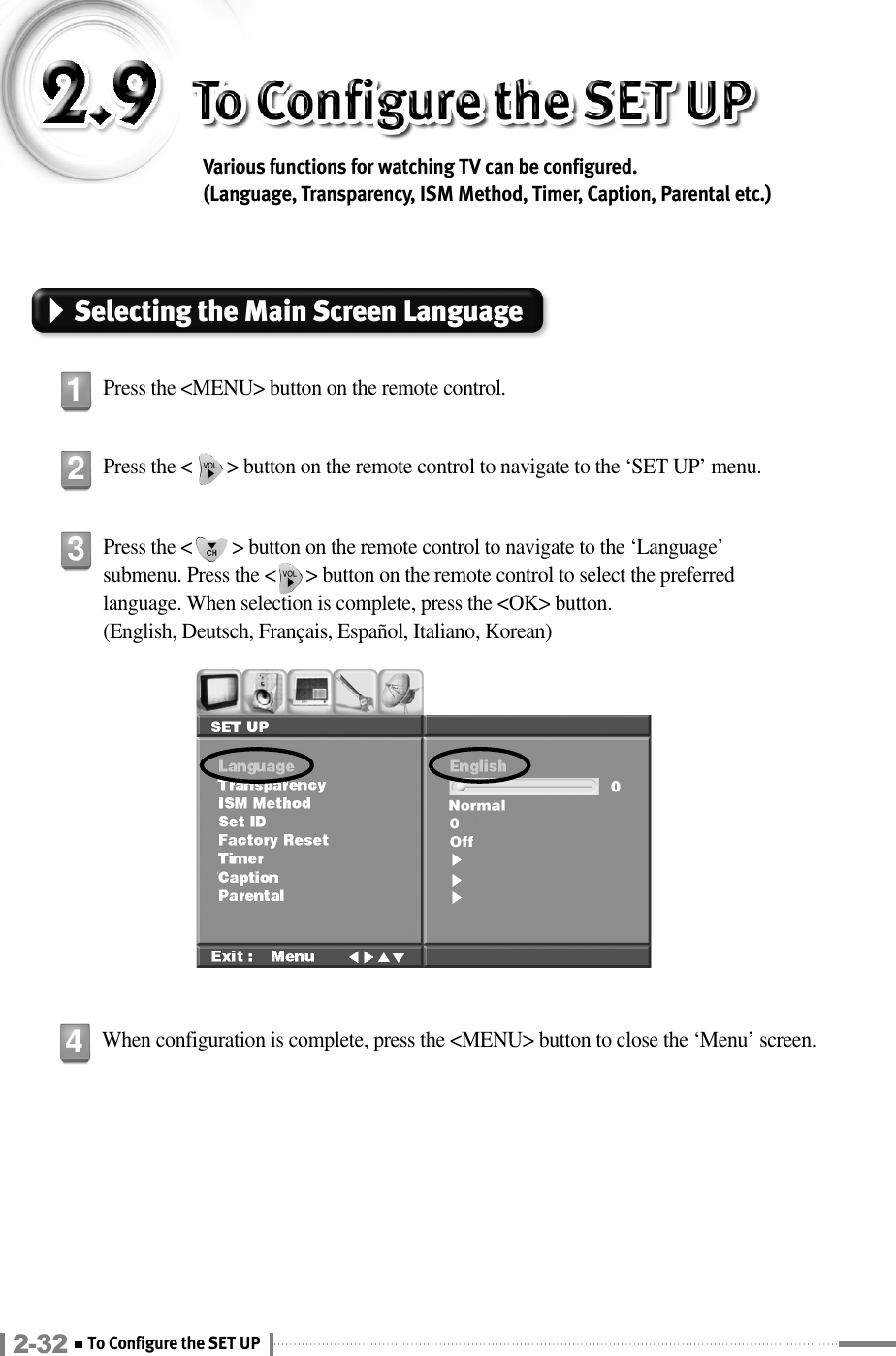 Various functions for watching TV can be configured. (Language, Transparency, ISM Method, Timer, Caption, Parental etc.)Selecting the Main Screen LanguagePress the &lt;MENU&gt; button on the remote control.1Press the &lt;       &gt; button on the remote control to navigate to the ‘SET UP’ menu.2Press the &lt;        &gt; button on the remote control to navigate to the ‘Language’submenu. Press the &lt;      &gt; button on the remote control to select the preferredlanguage. When selection is complete, press the &lt;OK&gt; button.(English, Deutsch, Français, Español, Italiano, Korean)3When configuration is complete, press the &lt;MENU&gt; button to close the ‘Menu’ screen.42-32 To Configure the SET UP