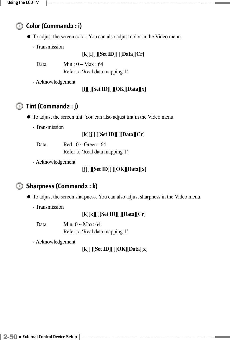 Using the LCD TVColor (Command2 : i)●To adjust the screen color. You can also adjust color in the Video menu.- Transmission[k][i][ ][Set ID][ ][Data][Cr]Data  Min : 0 ~ Max : 64Refer to ‘Real data mapping 1’.- Acknowledgement[i][ ][Set ID][ ][OK][Data][x]Tint (Command2 : j)●To adjust the screen tint. You can also adjust tint in the Video menu.- Transmission[k][j][ ][Set ID][ ][Data][Cr]Data  Red : 0 ~ Green : 64Refer to ‘Real data mapping 1’.- Acknowledgement[j][ ][Set ID][ ][OK][Data][x]Sharpness (Command2 : k)●To adjust the screen sharpness. You can also adjust sharpness in the Video menu.- Transmission[k][k][ ][Set ID][ ][Data][Cr]Data  Min: 0 ~ Max: 64Refer to ‘Real data mapping 1’.- Acknowledgement[k][ ][Set ID][ ][OK][Data][x]2-50 External Control Device Setup