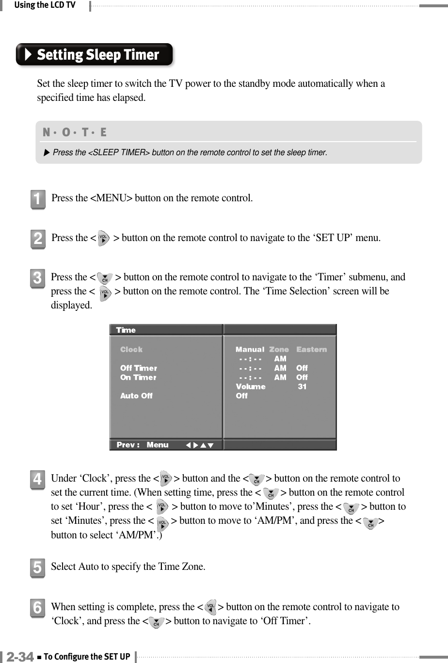 Using the LCD TVSetting Sleep TimerSet the sleep timer to switch the TV power to the standby mode automatically when aspecified time has elapsed.Press the &lt;MENU&gt; button on the remote control.1Press the &lt;       &gt; button on the remote control to navigate to the ‘SET UP’ menu.2Under ‘Clock’, press the &lt;      &gt; button and the &lt;       &gt; button on the remote control toset the current time. (When setting time, press the &lt;        &gt; button on the remote controlto set ‘Hour’, press the &lt;        &gt; button to move to’Minutes’, press the &lt;        &gt; button toset ‘Minutes’, press the &lt;       &gt; button to move to ‘AM/PM’, and press the &lt;       &gt;button to select ‘AM/PM’.)4Select Auto to specify the Time Zone.5Press the &lt;        &gt; button on the remote control to navigate to the ‘Timer’ submenu, andpress the &lt;        &gt; button on the remote control. The ‘Time Selection’ screen will bedisplayed.3When setting is complete, press the &lt;      &gt; button on the remote control to navigate to‘Clock’, and press the &lt;       &gt; button to navigate to ‘Off Timer’.6N󳀏O󳀏T󳀏E ▶Press the &lt;SLEEP TIMER&gt; button on the remote control to set the sleep timer.2-34 To Configure the SET UP