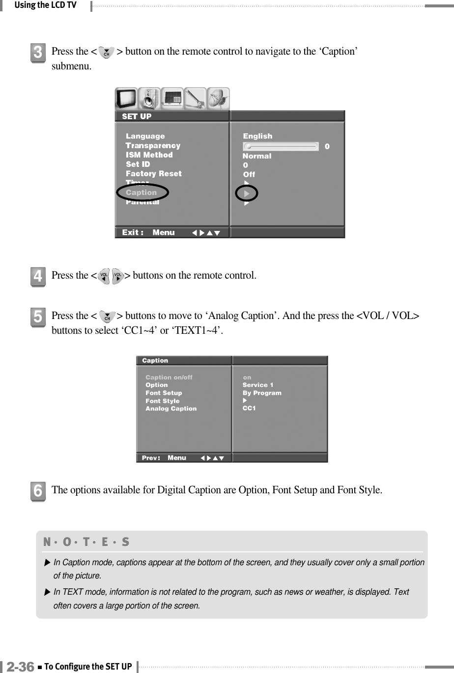 Using the LCD TVPress the &lt;        &gt; button on the remote control to navigate to the ‘Caption’submenu.3Press the &lt;           &gt; buttons on the remote control.4N󳀏O󳀏T󳀏E 󳀏S▶In Caption mode, captions appear at the bottom of the screen, and they usually cover only a small portionof the picture.▶In TEXT mode, information is not related to the program, such as news or weather, is displayed. Textoften covers a large portion of the screen.Press the &lt;        &gt; buttons to move to ‘Analog Caption’. And the press the &lt;VOL / VOL&gt;buttons to select ‘CC1~4’ or ‘TEXT1~4’.5The options available for Digital Caption are Option, Font Setup and Font Style.62-36 To Configure the SET UP