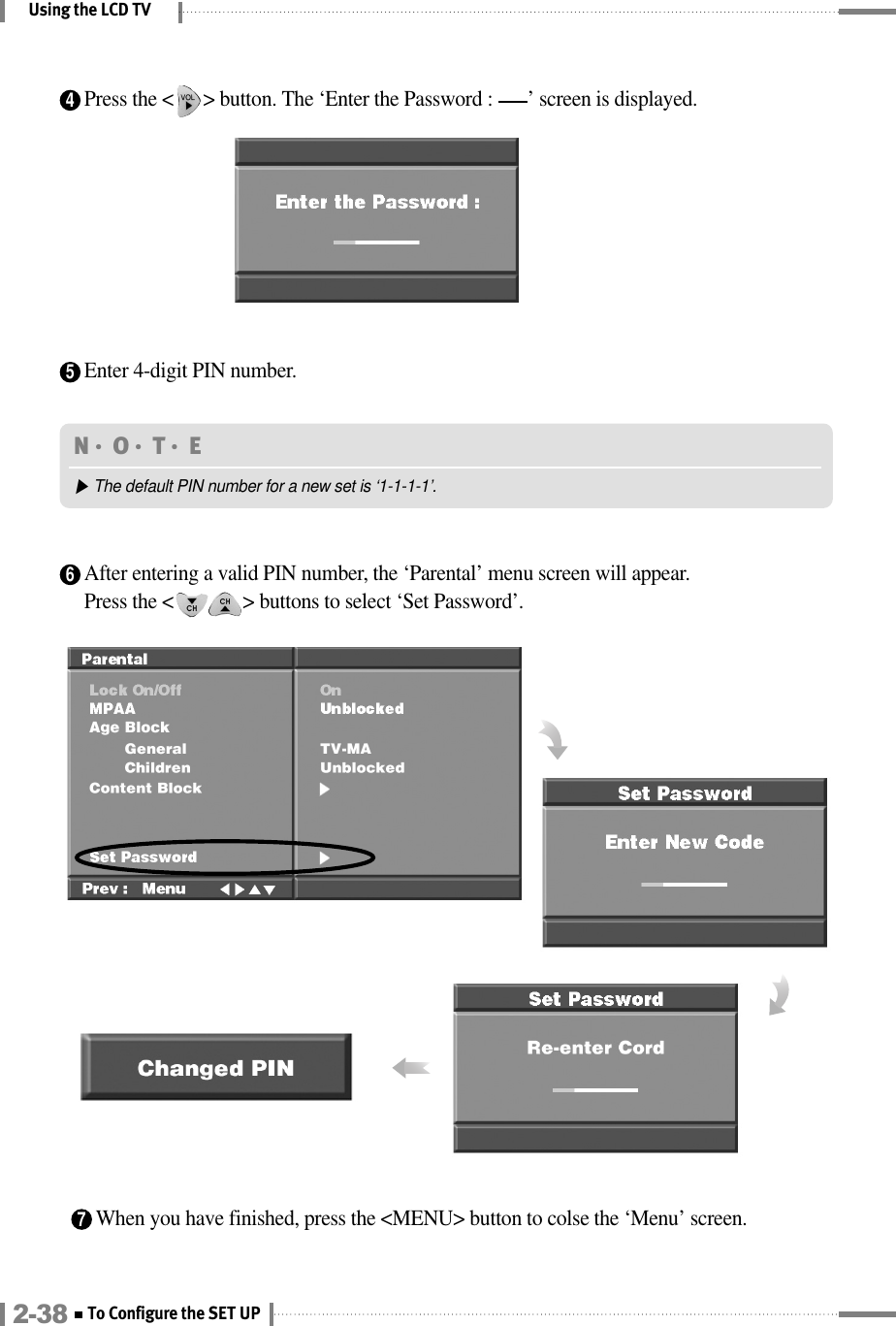 6After entering a valid PIN number, the ‘Parental’ menu screen will appear.Press the &lt;              &gt; buttons to select ‘Set Password’.7When you have finished, press the &lt;MENU&gt; button to colse the ‘Menu’ screen.Using the LCD TVN󳀏O󳀏T󳀏E ▶The default PIN number for a new set is ‘1-1-1-1’.5Enter 4-digit PIN number.4Press the &lt;      &gt; button. The ‘Enter the Password :       ’ screen is displayed.2-38 To Configure the SET UP