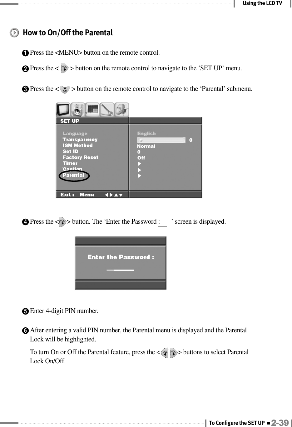 Using the LCD TVHow to On/Off the Parental1Press the &lt;MENU&gt; button on the remote control.2Press the &lt;       &gt; button on the remote control to navigate to the ‘SET UP’ menu.3Press the &lt;        &gt; button on the remote control to navigate to the ‘Parental’ submenu.4Press the &lt;     &gt; button. The ‘Enter the Password :       ’ screen is displayed.5Enter 4-digit PIN number.6After entering a valid PIN number, the Parental menu is displayed and the ParentalLock will be highlighted.To turn On or Off the Parental feature, press the &lt;           &gt; buttons to select ParentalLock On/Off.2-39To Configure the SET UP