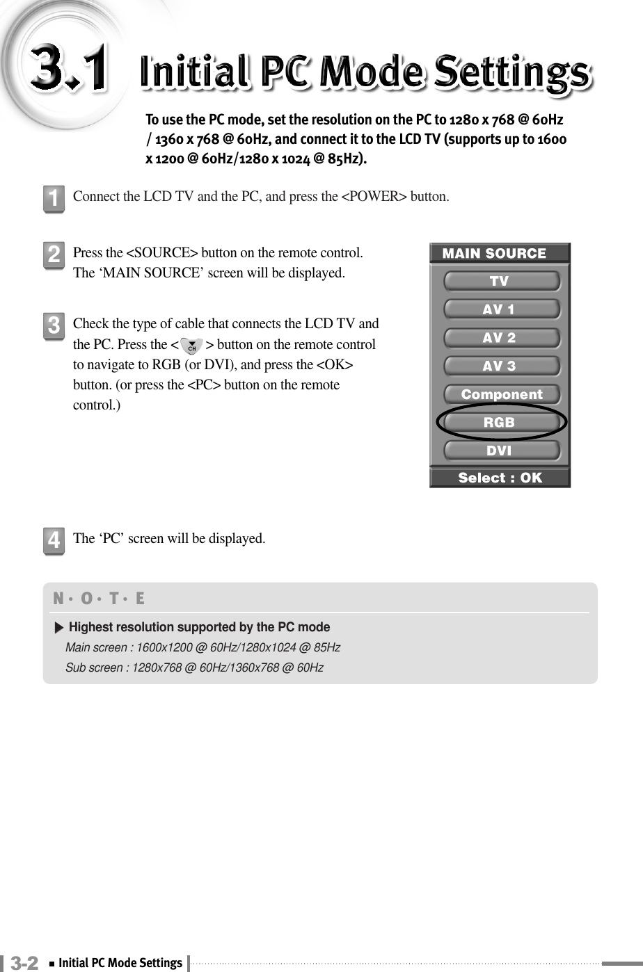 3-2 Initial PC Mode SettingsTo use the PC mode, set the resolution on the PC to 1280 x 768 @ 60Hz/ 1360 x 768 @ 60Hz, and connect it to the LCD TV (supports up to 1600x 1200 @ 60Hz/1280 x 1024 @ 85Hz).Connect the LCD TV and the PC, and press the &lt;POWER&gt; button.1Press the &lt;SOURCE&gt; button on the remote control.The ‘MAIN SOURCE’ screen will be displayed.2Check the type of cable that connects the LCD TV andthe PC. Press the &lt;        &gt; button on the remote controlto navigate to RGB (or DVI), and press the &lt;OK&gt;button. (or press the &lt;PC&gt; button on the remotecontrol.)  3The ‘PC’ screen will be displayed.4N󳀏O󳀏T󳀏E ▶▶Highest resolution supported by the PC modeMain screen : 1600x1200 @ 60Hz/1280x1024 @ 85HzSub screen : 1280x768 @ 60Hz/1360x768 @ 60Hz