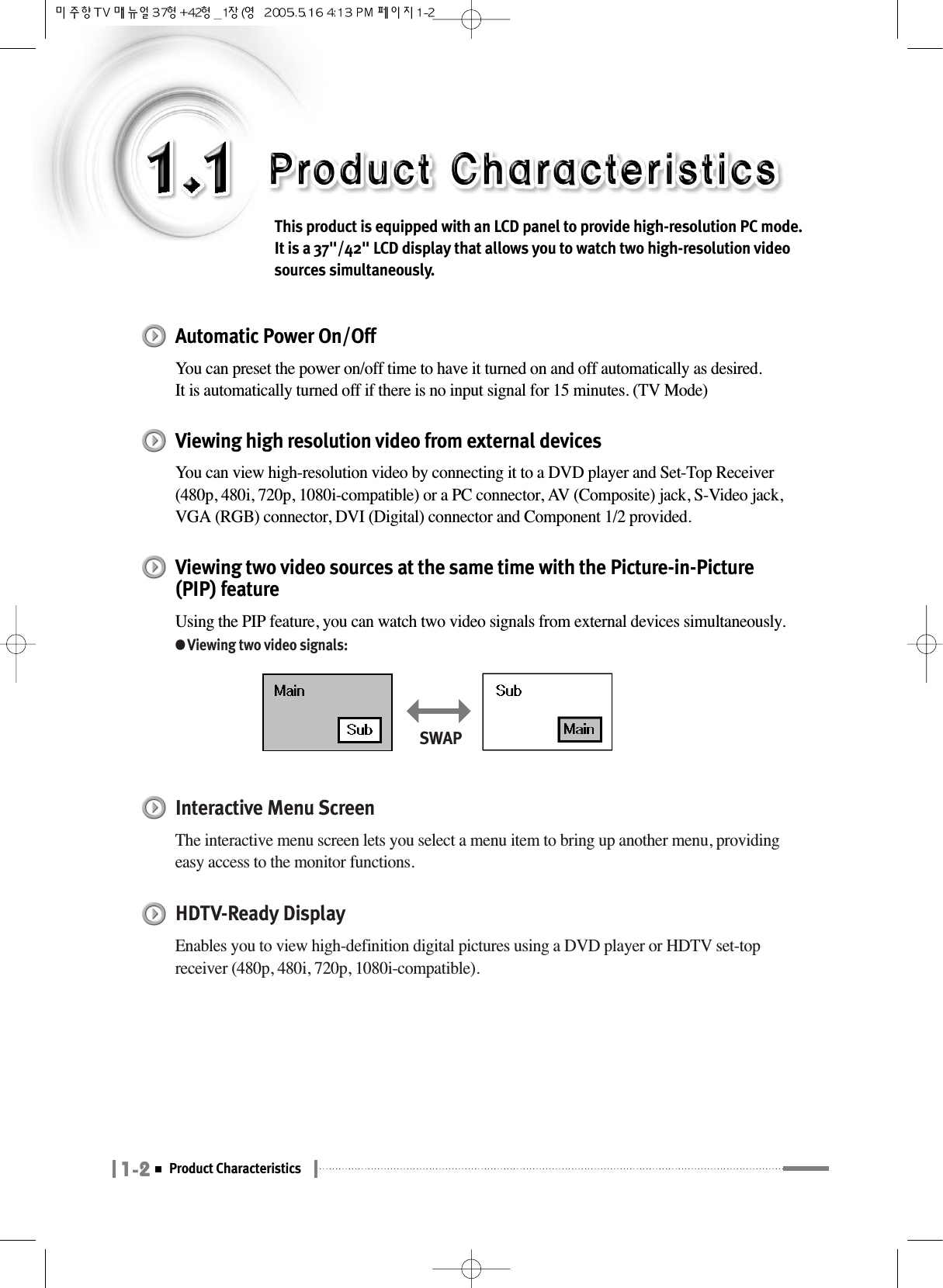 1-2Product CharacteristicsThis product is equipped with an LCD panel to provide high-resolution PC mode. It is a 37&quot;/42&quot; LCD display that allows you to watch two high-resolution videosources simultaneously.Automatic Power On/OffYou can preset the power on/off time to have it turned on and off automatically as desired.It is automatically turned off if there is no input signal for 15 minutes. (TV Mode)Viewing high resolution video from external devicesYou can view high-resolution video by connecting it to a DVD player and Set-Top Receiver(480p, 480i, 720p, 1080i-compatible) or a PC connector, AV (Composite) jack, S-Video jack,VGA (RGB) connector, DVI (Digital) connector and Component 1/2 provided.Viewing two video sources at the same time with the Picture-in-Picture(PIP) featureUsing the PIP feature, you can watch two video signals from external devices simultaneously.●Viewing two video signals:Interactive Menu Screen The interactive menu screen lets you select a menu item to bring up another menu, providingeasy access to the monitor functions.HDTV-Ready DisplayEnables you to view high-definition digital pictures using a DVD player or HDTV set-topreceiver (480p, 480i, 720p, 1080i-compatible).SWAP