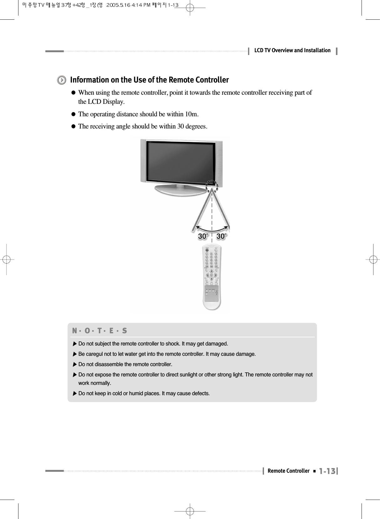 1-13Remote ControllerLCD TV Overview and InstallationInformation on the Use of the Remote Controller●When using the remote controller, point it towards the remote controller receiving part ofthe LCD Display.●The operating distance should be within 10m.●The receiving angle should be within 30 degrees.N󳀏O󳀏T󳀏E 󳀏S ▶Do not subject the remote controller to shock. It may get damaged.▶Be caregul not to let water get into the remote controller. It may cause damage.▶Do not disassemble the remote controller.▶Do not expose the remote controller to direct sunlight or other strong light. The remote controller may notwork normally.▶Do not keep in cold or humid places. It may cause defects.