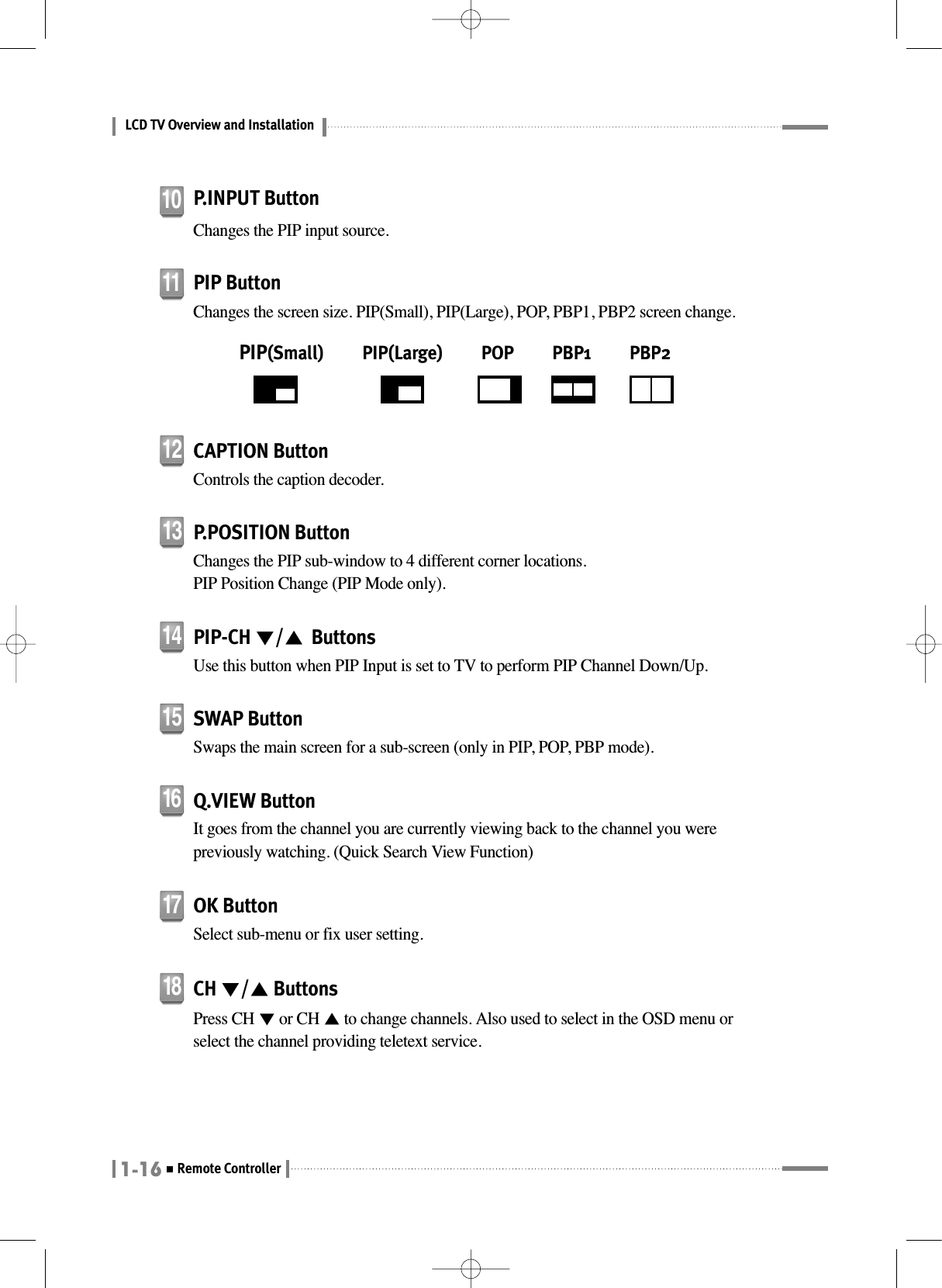 LCD TV Overview and Installation1-16Remote ControllerPIP-CH ▼/▲ButtonsUse this button when PIP Input is set to TV to perform PIP Channel Down/Up.14SWAP ButtonSwaps the main screen for a sub-screen (only in PIP, POP, PBP mode).15CAPTION ButtonControls the caption decoder.12P.POSITION ButtonChanges the PIP sub-window to 4 different corner locations. PIP Position Change (PIP Mode only).13OK ButtonSelect sub-menu or fix user setting.17CH ▼/▲ButtonsPress CH ▼or CH ▲to change channels. Also used to select in the OSD menu orselect the channel providing teletext service.18Q.VIEW ButtonIt goes from the channel you are currently viewing back to the channel you werepreviously watching. (Quick Search View Function)16P.INPUT ButtonChanges the PIP input source.10PIP ButtonChanges the screen size. PIP(Small), PIP(Large), POP, PBP1, PBP2 screen change.PIP(Small)          PIP(Large)          POP          PBP1          PBP211