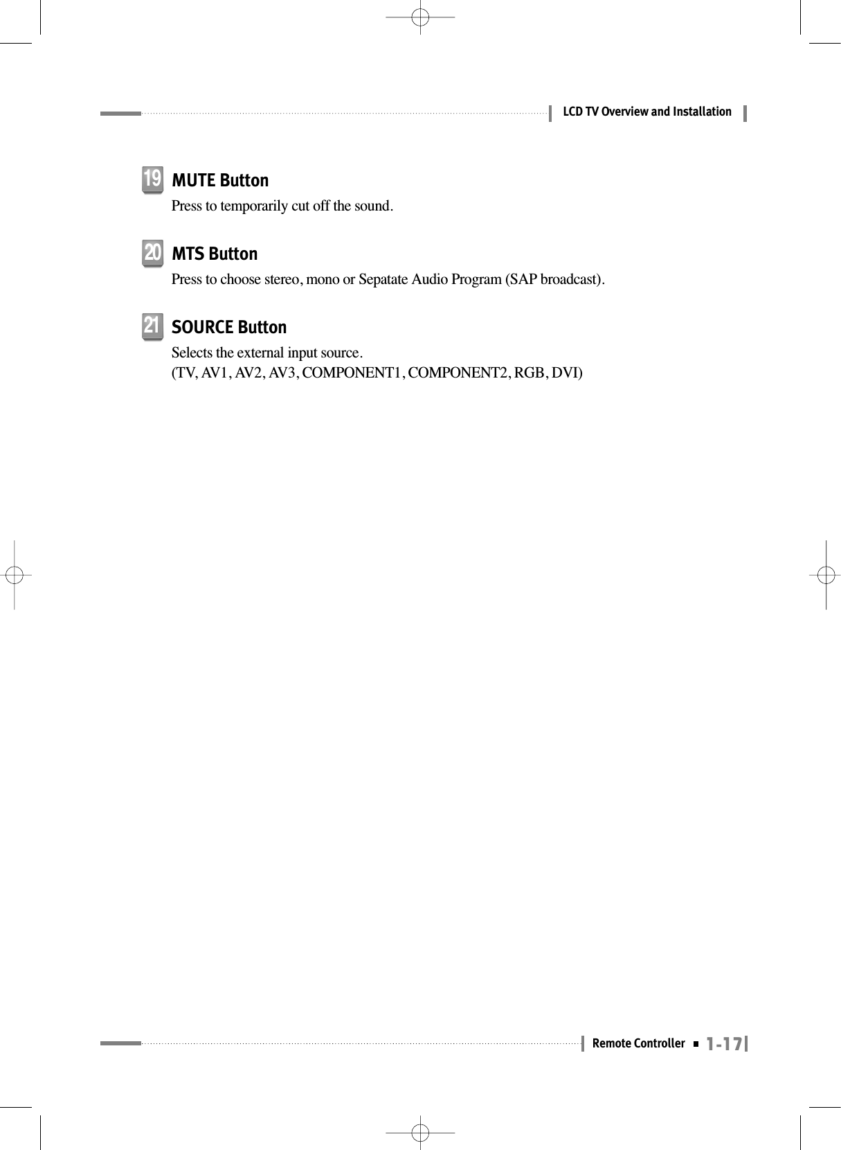 1-17Remote ControllerLCD TV Overview and InstallationMUTE ButtonPress to temporarily cut off the sound.19MTS ButtonPress to choose stereo, mono or Sepatate Audio Program (SAP broadcast).20SOURCE ButtonSelects the external input source. (TV, AV1, AV2, AV3, COMPONENT1, COMPONENT2, RGB, DVI)21