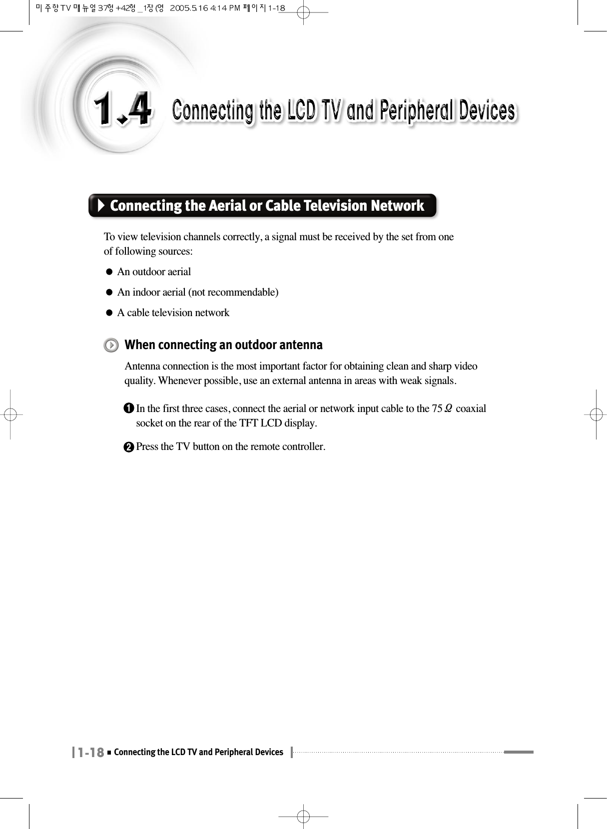 1-18Connecting the LCD TV and Peripheral DevicesConnecting the Aerial or Cable Television NetworkTo view television channels correctly, a signal must be received by the set from oneof following sources:●An outdoor aerial●An indoor aerial (not recommendable)●A cable television networkWhen connecting an outdoor antenna Antenna connection is the most important factor for obtaining clean and sharp videoquality. Whenever possible, use an external antenna in areas with weak signals.1In the first three cases, connect the aerial or network input cable to the 75Ωcoaxialsocket on the rear of the TFT LCD display.2Press the TV button on the remote controller.