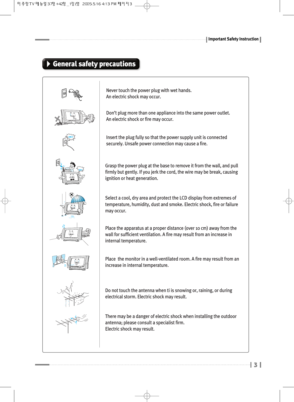 Important Safety Instruction3General safety precautionsNever touch the power plug with wet hands.  An electric shock may occur.Don’t plug more than one appliance into the same power outlet. An electric shock or fire may occur.Insert the plug fully so that the power supply unit is connectedsecurely. Unsafe power connection may cause a fire.Grasp the power plug at the base to remove it from the wall, and pullfirmly but gently. If you jerk the cord, the wire may be break, causingignition or heat generation.Select a cool, dry area and protect the LCD display from extremes oftemperature, humidity, dust and smoke. Electric shock, fire or failuremay occur.Place the apparatus at a proper distance (over 10 cm) away from thewall for sufficient ventilation. A fire may result from an increase ininternal temperature.Place  the monitor in a well-ventilated room. A fire may result from anincrease in internal temperature.Do not touch the antenna when ti is snowing or, raining, or duringelectrical storm. Electric shock may result.There may be a danger of electric shock when installing the outdoorantenna; please consult a specialist firm. Electric shock may result.