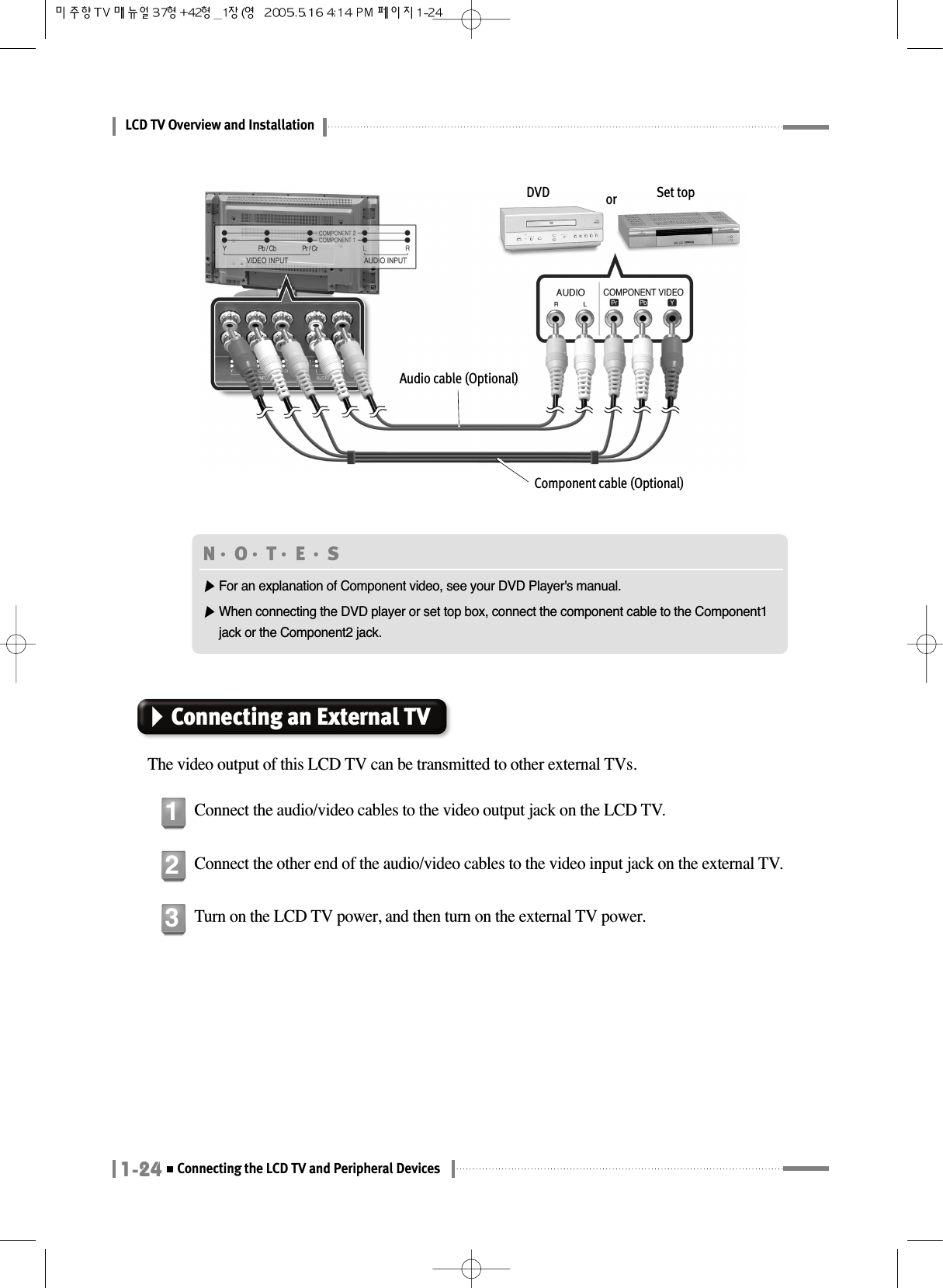 LCD TV Overview and Installation1-24Connecting the LCD TV and Peripheral DevicesDVD or Set topAudio cable (Optional)Component cable (Optional)Connecting an External TVThe video output of this LCD TV can be transmitted to other external TVs.Connect the audio/video cables to the video output jack on the LCD TV.1Connect the other end of the audio/video cables to the video input jack on the external TV.2Turn on the LCD TV power, and then turn on the external TV power.3N󳀏O󳀏T󳀏E 󳀏S▶For an explanation of Component video, see your DVD Player&apos;s manual.▶When connecting the DVD player or set top box, connect the component cable to the Component1jack or the Component2 jack.