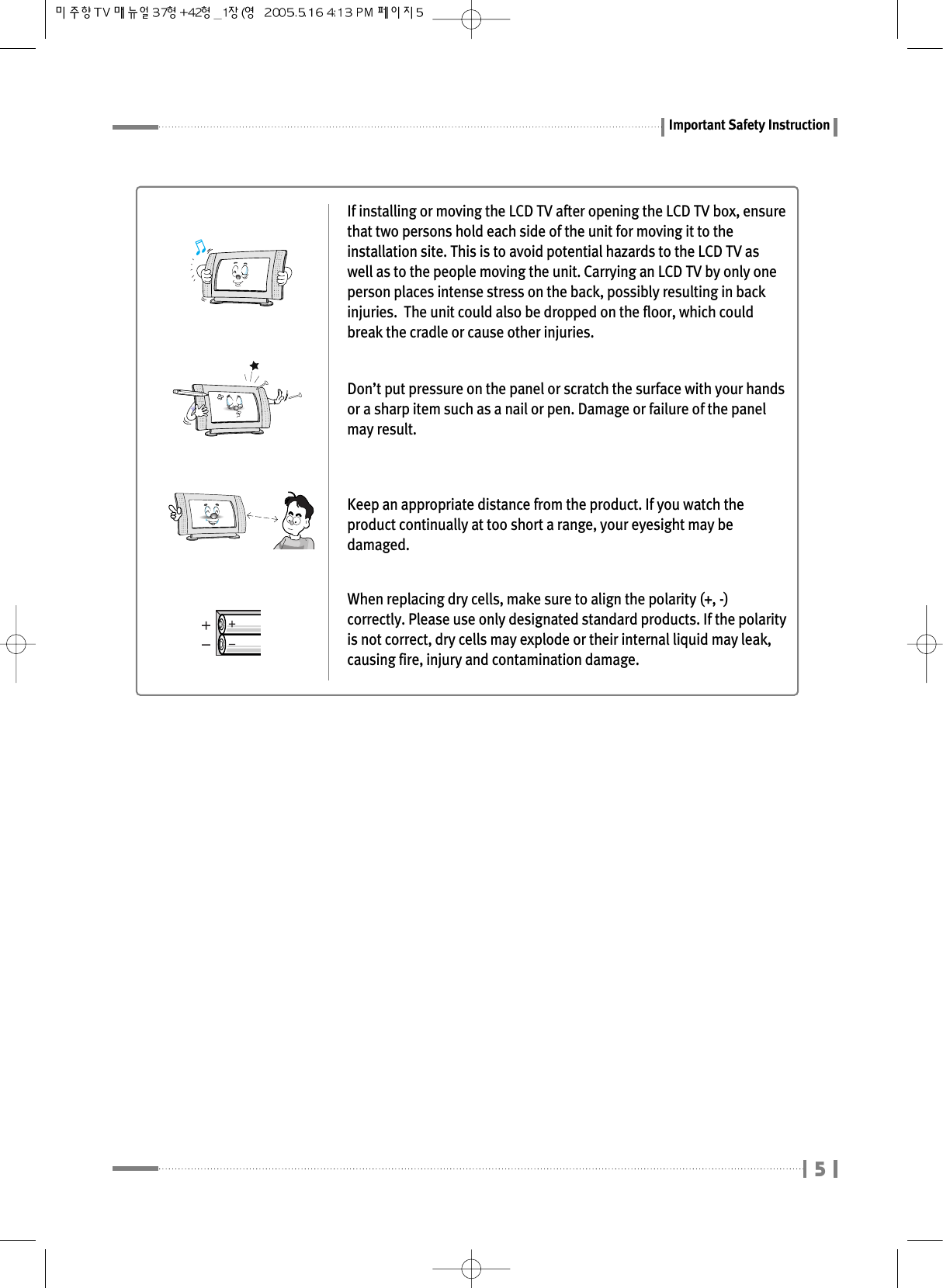 Important Safety InstructionIf installing or moving the LCD TV after opening the LCD TV box, ensurethat two persons hold each side of the unit for moving it to theinstallation site. This is to avoid potential hazards to the LCD TV aswell as to the people moving the unit. Carrying an LCD TV by only oneperson places intense stress on the back, possibly resulting in backinjuries.  The unit could also be dropped on the floor, which couldbreak the cradle or cause other injuries.Don’t put pressure on the panel or scratch the surface with your handsor a sharp item such as a nail or pen. Damage or failure of the panelmay result.Keep an appropriate distance from the product. If you watch theproduct continually at too short a range, your eyesight may bedamaged.When replacing dry cells, make sure to align the polarity (+, -)correctly. Please use only designated standard products. If the polarityis not correct, dry cells may explode or their internal liquid may leak,causing fire, injury and contamination damage.5