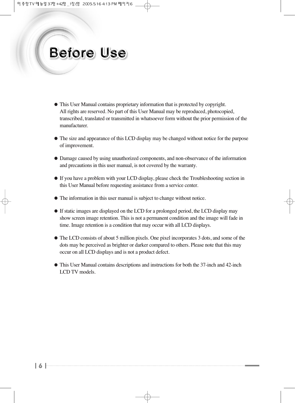 6●This User Manual contains proprietary information that is protected by copyright. All rights are reserved. No part of this User Manual may be reproduced, photocopied,transcribed, translated or transmitted in whatsoever form without the prior permission of themanufacturer.●The size and appearance of this LCD display may be changed without notice for the purposeof improvement.●Damage caused by using unauthorized components, and non-observance of the informationand precautions in this user manual, is not covered by the warranty.●If you have a problem with your LCD display, please check the Troubleshooting section inthis User Manual before requesting assistance from a service center.●The information in this user manual is subject to change without notice.●If static images are displayed on the LCD for a prolonged period, the LCD display mayshow screen image retention. This is not a permanent condition and the image will fade intime. Image retention is a condition that may occur with all LCD displays.●The LCD consists of about 5 million pixels. One pixel incorporates 3 dots, and some of thedots may be perceived as brighter or darker compared to others. Please note that this mayoccur on all LCD displays and is not a product defect.●This User Manual contains descriptions and instructions for both the 37-inch and 42-inchLCD TV models.