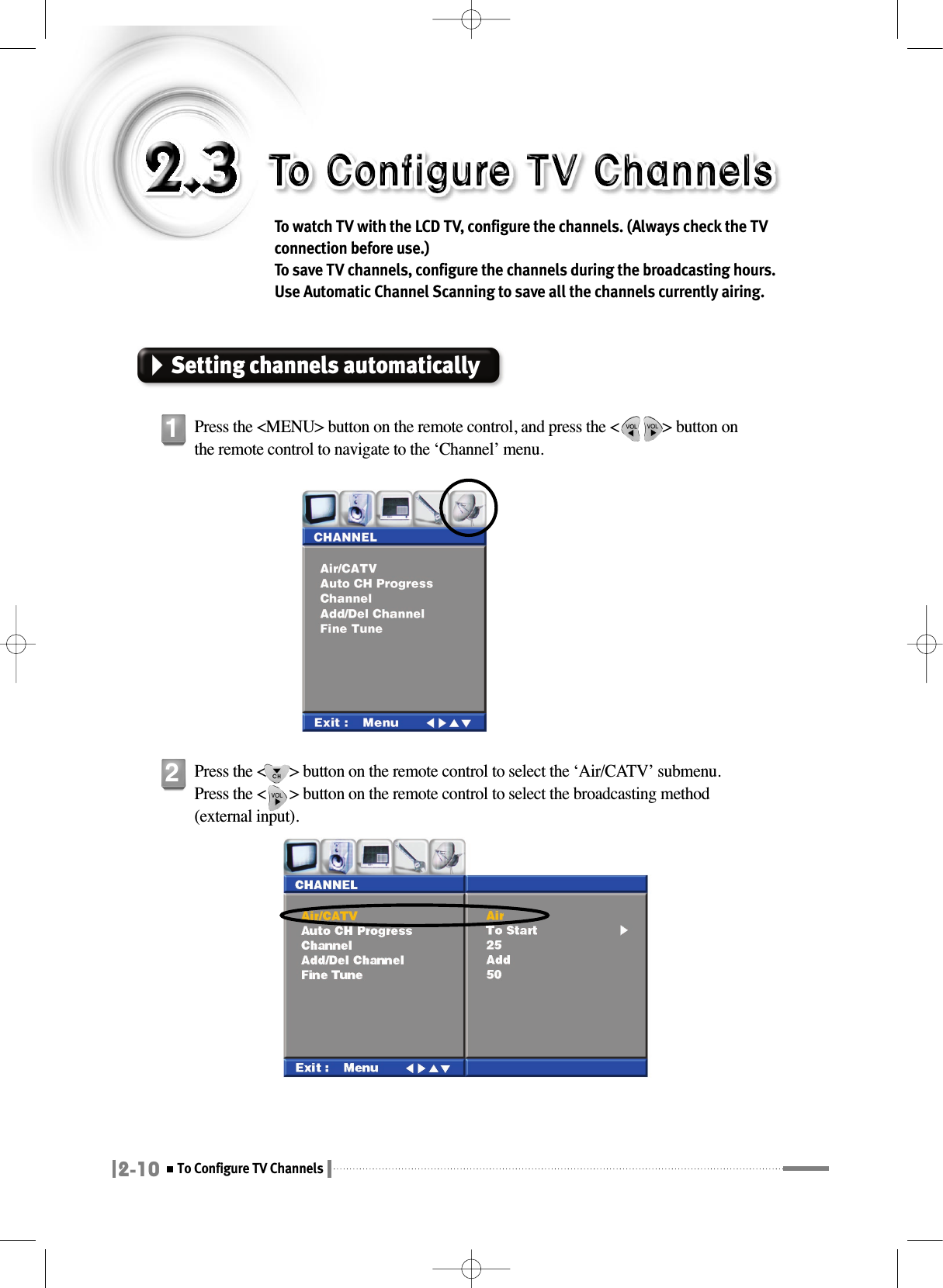 2-10To Configure TV ChannelsTo watch TV with the LCD TV, configure the channels. (Always check the TVconnection before use.) To save TV channels, configure the channels during the broadcasting hours.Use Automatic Channel Scanning to save all the channels currently airing.Setting channels automaticallyPress the &lt;MENU&gt; button on the remote control, and press the &lt;           &gt; button onthe remote control to navigate to the ‘Channel’ menu.1Press the &lt;      &gt; button on the remote control to select the ‘Air/CATV’ submenu.Press the &lt;      &gt; button on the remote control to select the broadcasting method(external input).2