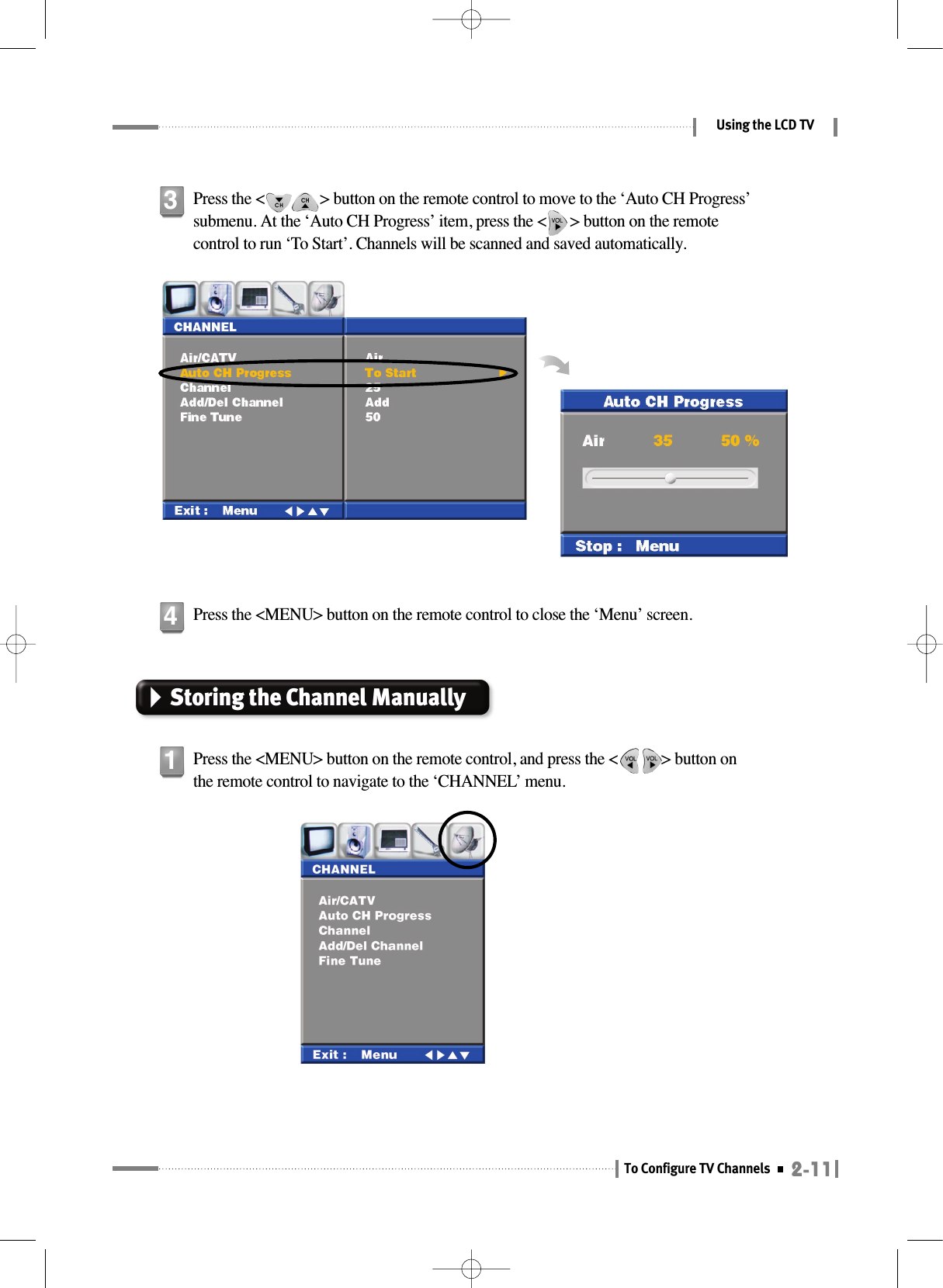 2-11To Configure TV ChannelsUsing the LCD TVPress the &lt;              &gt; button on the remote control to move to the ‘Auto CH Progress’submenu. At the ‘Auto CH Progress’ item, press the &lt;      &gt; button on the remotecontrol to run ‘To Start’. Channels will be scanned and saved automatically.3Press the &lt;MENU&gt; button on the remote control, and press the &lt;           &gt; button onthe remote control to navigate to the ‘CHANNEL’ menu.1Press the &lt;MENU&gt; button on the remote control to close the ‘Menu’ screen.4Storing the Channel Manually 